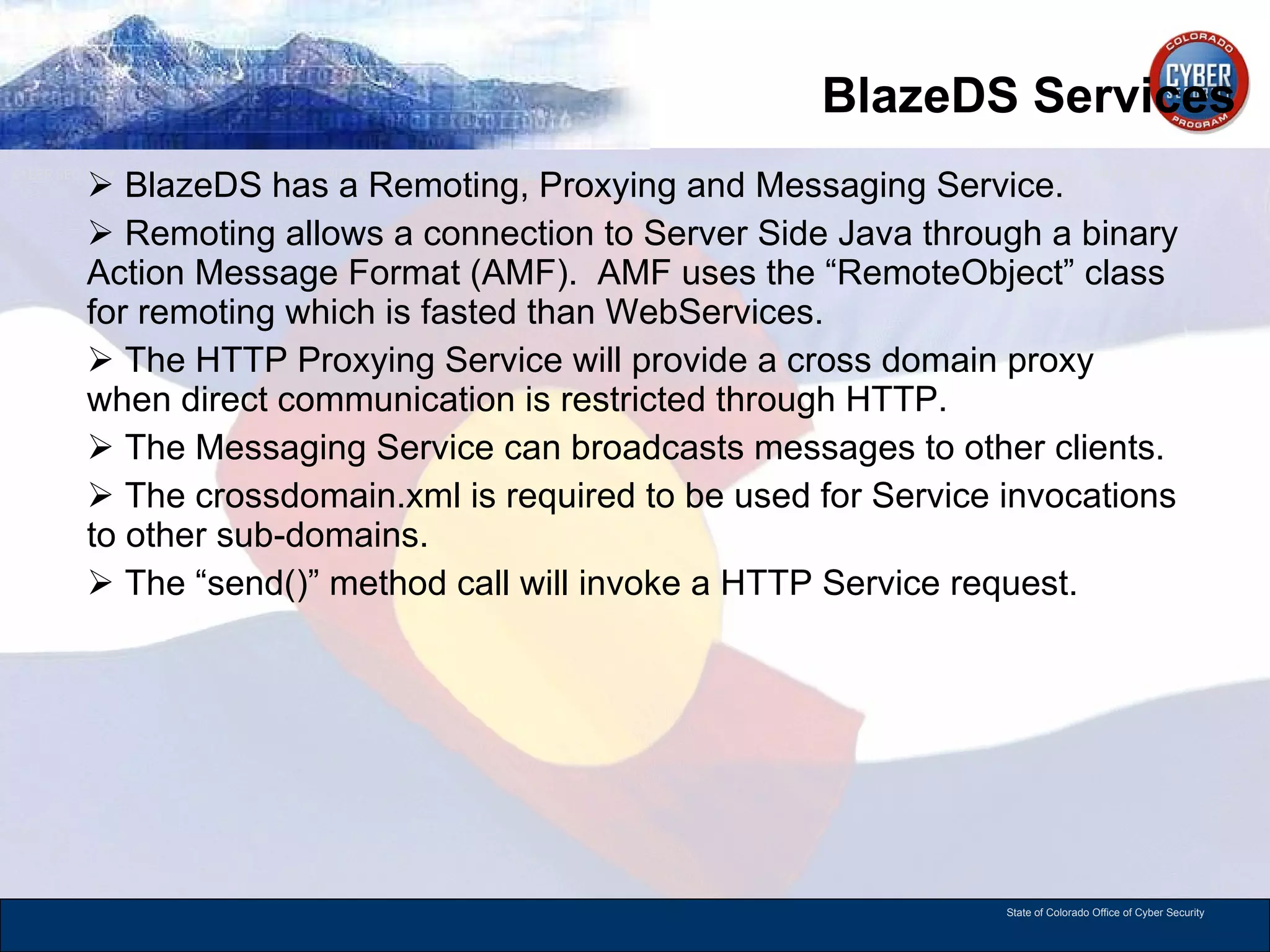 BlazeDS Services BlazeDS has a Remoting, Proxying and Messaging Service.  Remoting allows a connection to Server Side Java through a binary Action Message Format (AMF).  AMF uses the “RemoteObject” class for remoting which is fasted than WebServices.  The HTTP Proxying Service will provide a cross domain proxy when direct communication is restricted through HTTP.  The Messaging Service can broadcasts messages to other clients. The crossdomain.xml is required to be used for Service invocations to other sub-domains.  The “send()” method call will invoke a HTTP Service request.  