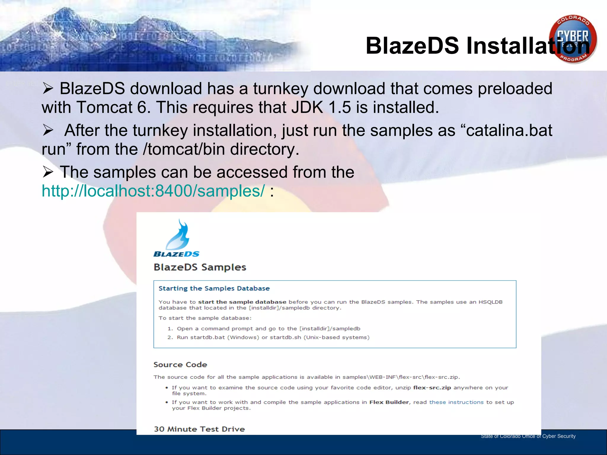 BlazeDS Installation BlazeDS download has a turnkey download that comes preloaded with Tomcat 6. This requires that JDK 1.5 is installed.  After the turnkey installation, just run the samples as “catalina.bat run” from the /tomcat/bin directory. The samples can be accessed from the  http://localhost:8400/samples/  : 