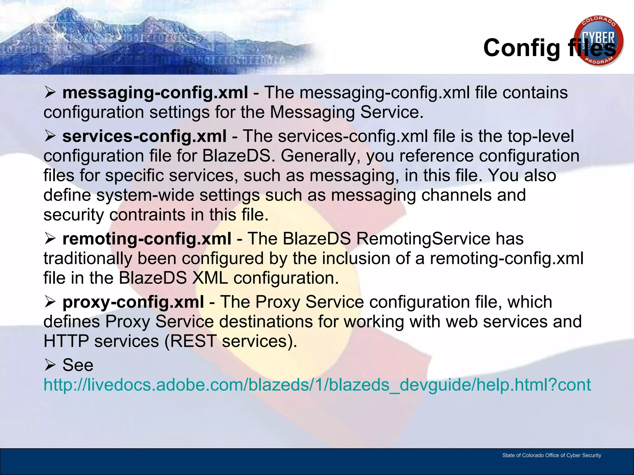 Config files messaging-config.xml  - The messaging-config.xml file contains configuration settings for the Messaging Service. services-config.xml  - The services-config.xml file is the top-level configuration file for BlazeDS. Generally, you reference configuration files for specific services, such as messaging, in this file. You also define system-wide settings such as messaging channels and security contraints in this file. remoting-config.xml  - The BlazeDS RemotingService has traditionally been configured by the inclusion of a remoting-config.xml file in the BlazeDS XML configuration. proxy-config.xml  - The Proxy Service configuration file, which defines Proxy Service destinations for working with web services and HTTP services (REST services). See  http://livedocs.adobe.com/blazeds/1/blazeds_devguide/help.html?content=lcarch_4.html   