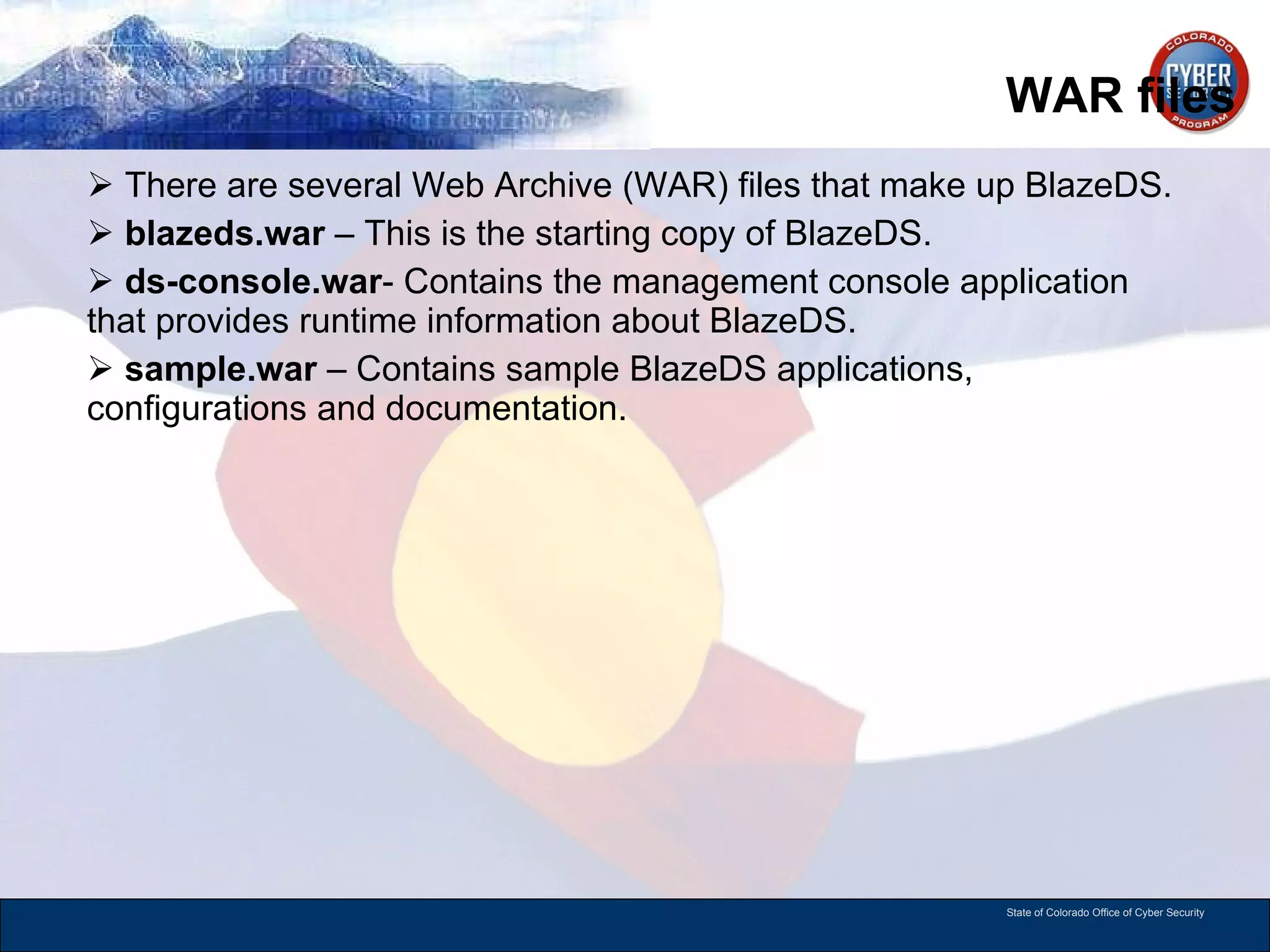 WAR files There are several Web Archive (WAR) files that make up BlazeDS. blazeds.war  – This is the starting copy of BlazeDS. ds-console.war - Contains the management console application that provides runtime information about BlazeDS.  sample.war  – Contains sample BlazeDS applications, configurations and documentation.  