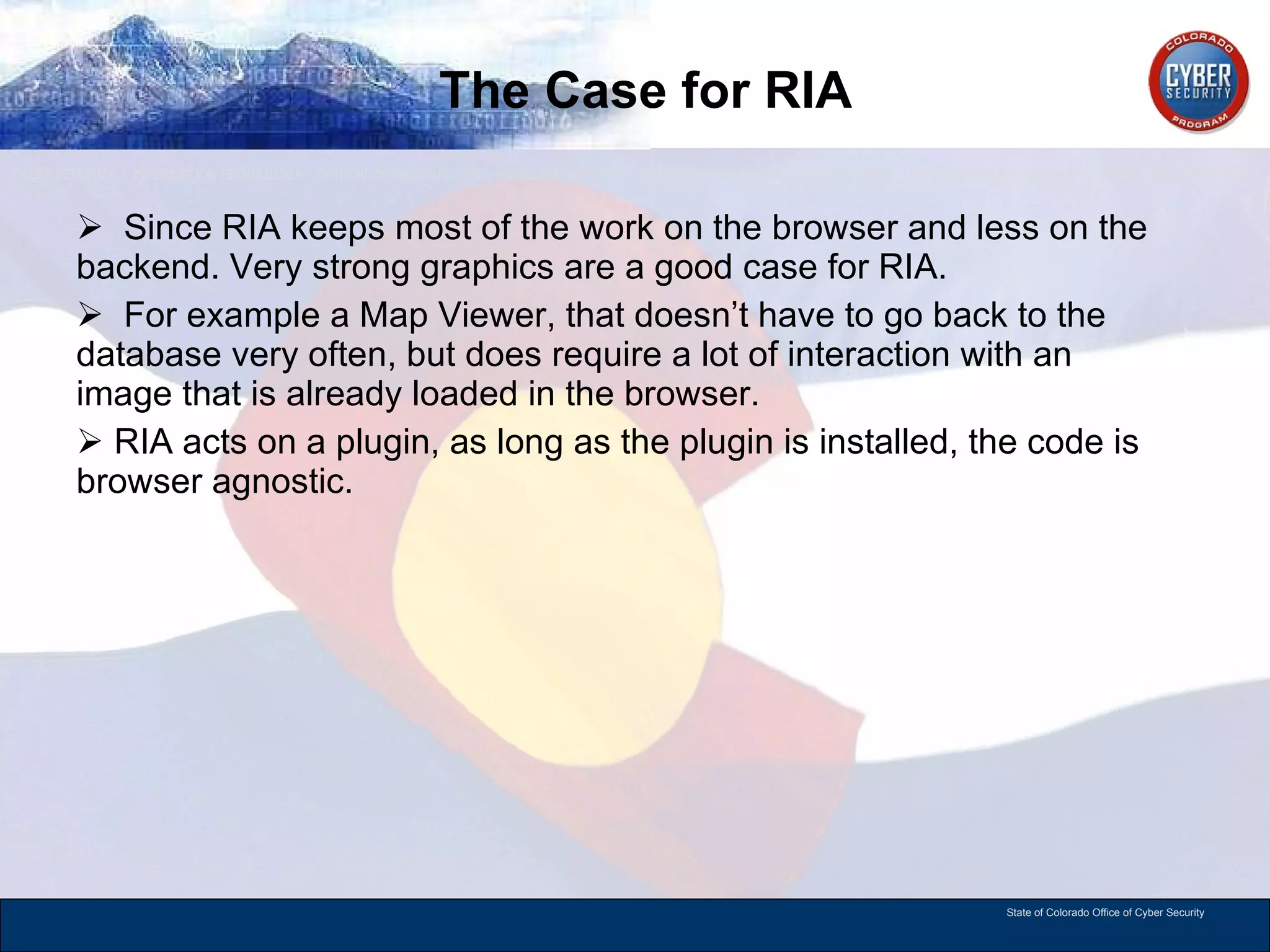The Case for RIA Since RIA keeps most of the work on the browser and less on the backend. Very strong graphics are a good case for RIA. For example a Map Viewer, that doesn’t have to go back to the database very often, but does require a lot of interaction with an image that is already loaded in the browser.  RIA acts on a plugin, as long as the plugin is installed, the code is browser agnostic.  