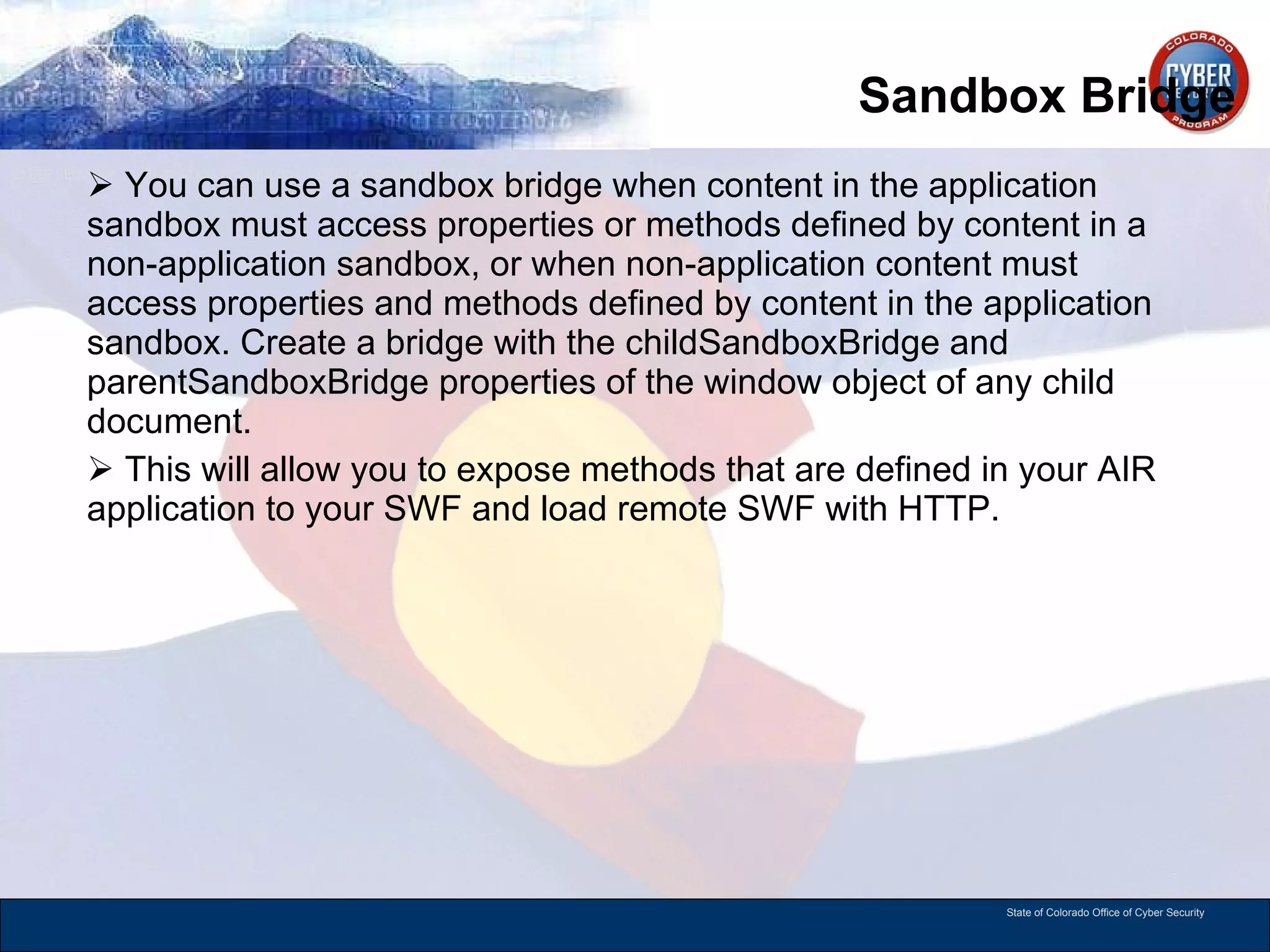 Sandbox Bridge You can use a sandbox bridge when content in the application sandbox must access properties or methods defined by content in a non-application sandbox, or when non-application content must access properties and methods defined by content in the application sandbox. Create a bridge with the childSandboxBridge and parentSandboxBridge properties of the window object of any child document.  This will allow you to expose methods that are defined in your AIR application to your SWF and load remote SWF with HTTP.  
