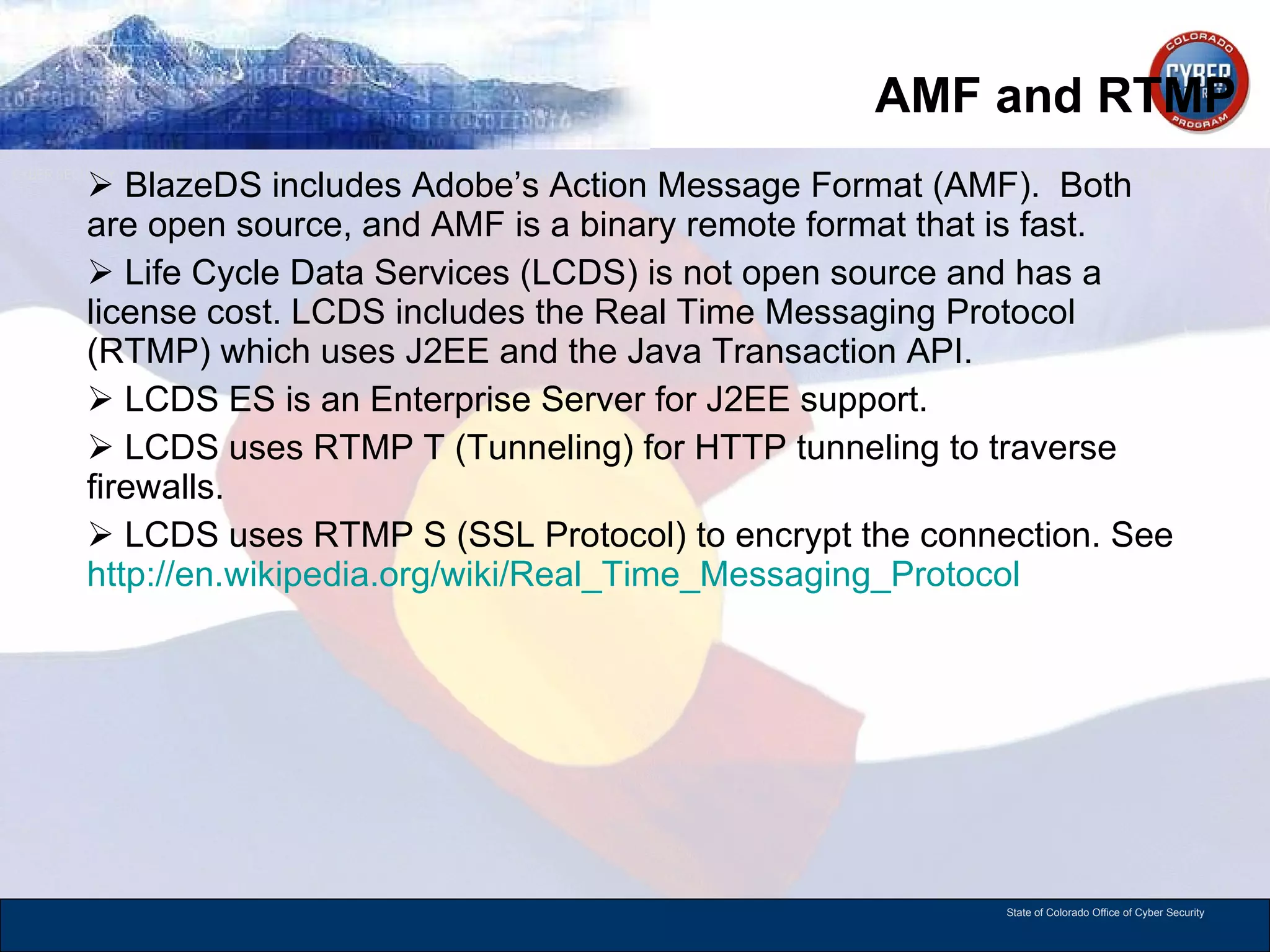 AMF and RTMP BlazeDS includes Adobe’s Action Message Format (AMF).  Both are open source, and AMF is a binary remote format that is fast.  Life Cycle Data Services (LCDS) is not open source and has a license cost. LCDS includes the Real Time Messaging Protocol (RTMP) which uses J2EE and the Java Transaction API.  LCDS ES is an Enterprise Server for J2EE support.  LCDS uses RTMP T (Tunneling) for HTTP tunneling to traverse firewalls. LCDS uses RTMP S (SSL Protocol) to encrypt the connection. See  http://en.wikipedia.org/wiki/Real_Time_Messaging_Protocol   