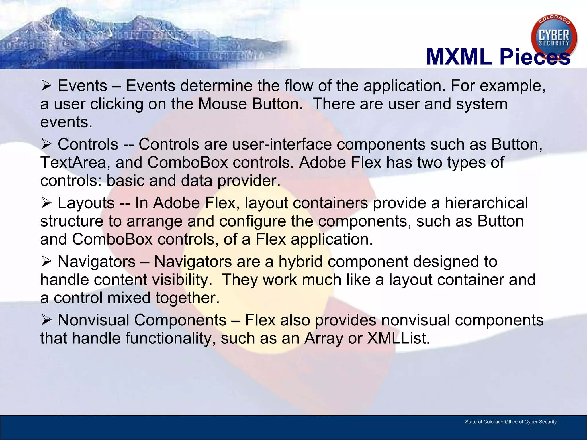 MXML Pieces Events – Events determine the flow of the application. For example, a user clicking on the Mouse Button.  There are user and system events. Controls -- Controls are user-interface components such as Button, TextArea, and ComboBox controls. Adobe Flex has two types of controls: basic and data provider. Layouts -- In Adobe Flex, layout containers provide a hierarchical structure to arrange and configure the components, such as Button and ComboBox controls, of a Flex application. Navigators – Navigators are a hybrid component designed to handle content visibility.  They work much like a layout container and a control mixed together.  Nonvisual Components – Flex also provides nonvisual components that handle functionality, such as an Array or XMLList. 