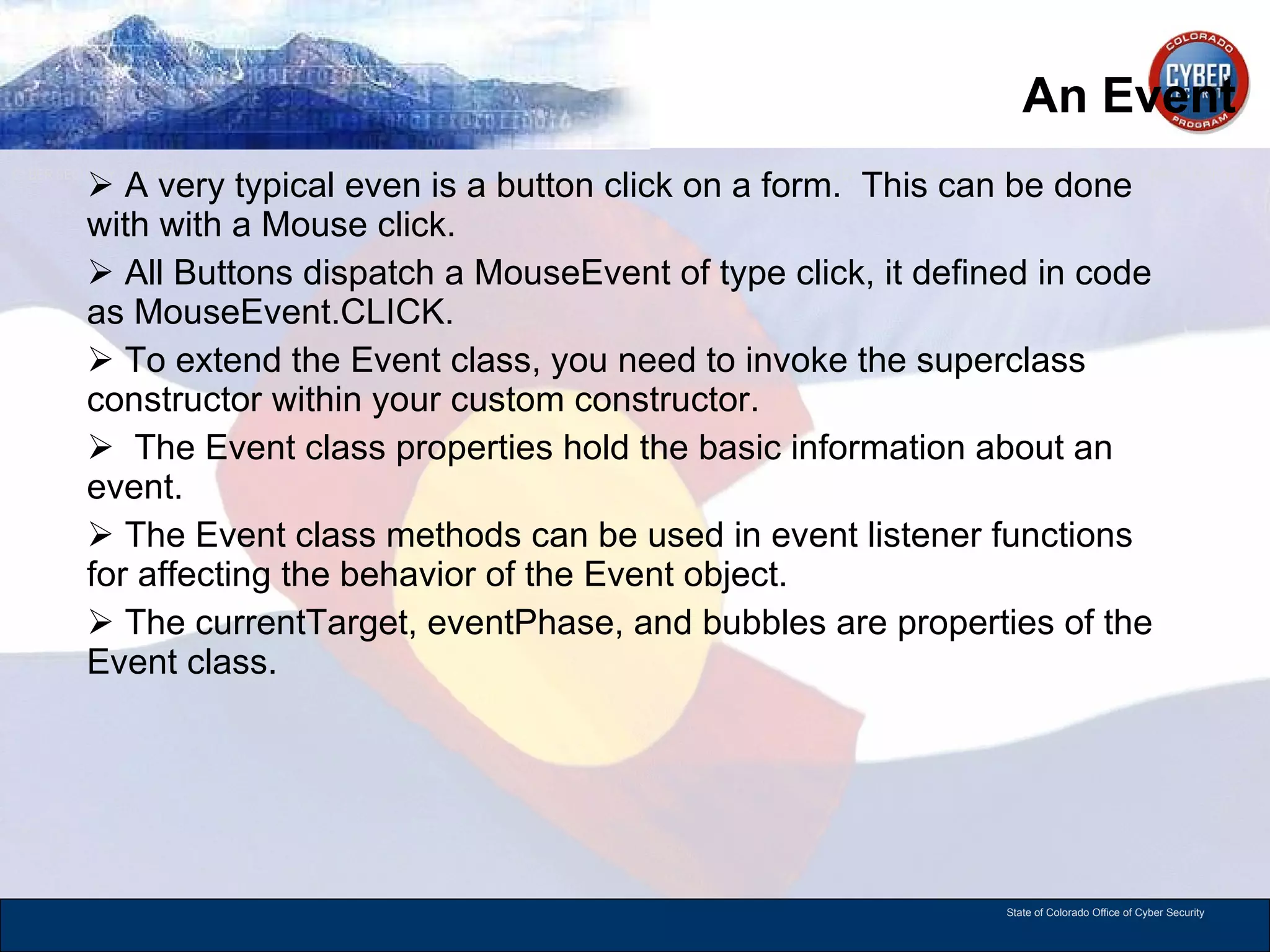An Event A very typical even is a button click on a form.  This can be done with with a Mouse click.  All Buttons dispatch a MouseEvent of type click, it defined in code as MouseEvent.CLICK. To extend the Event class, you need to invoke the superclass constructor within your custom constructor. The Event class properties hold the basic information about an event. The Event class methods can be used in event listener functions for affecting the behavior of the Event object.  The currentTarget, eventPhase, and bubbles are properties of the Event class.  