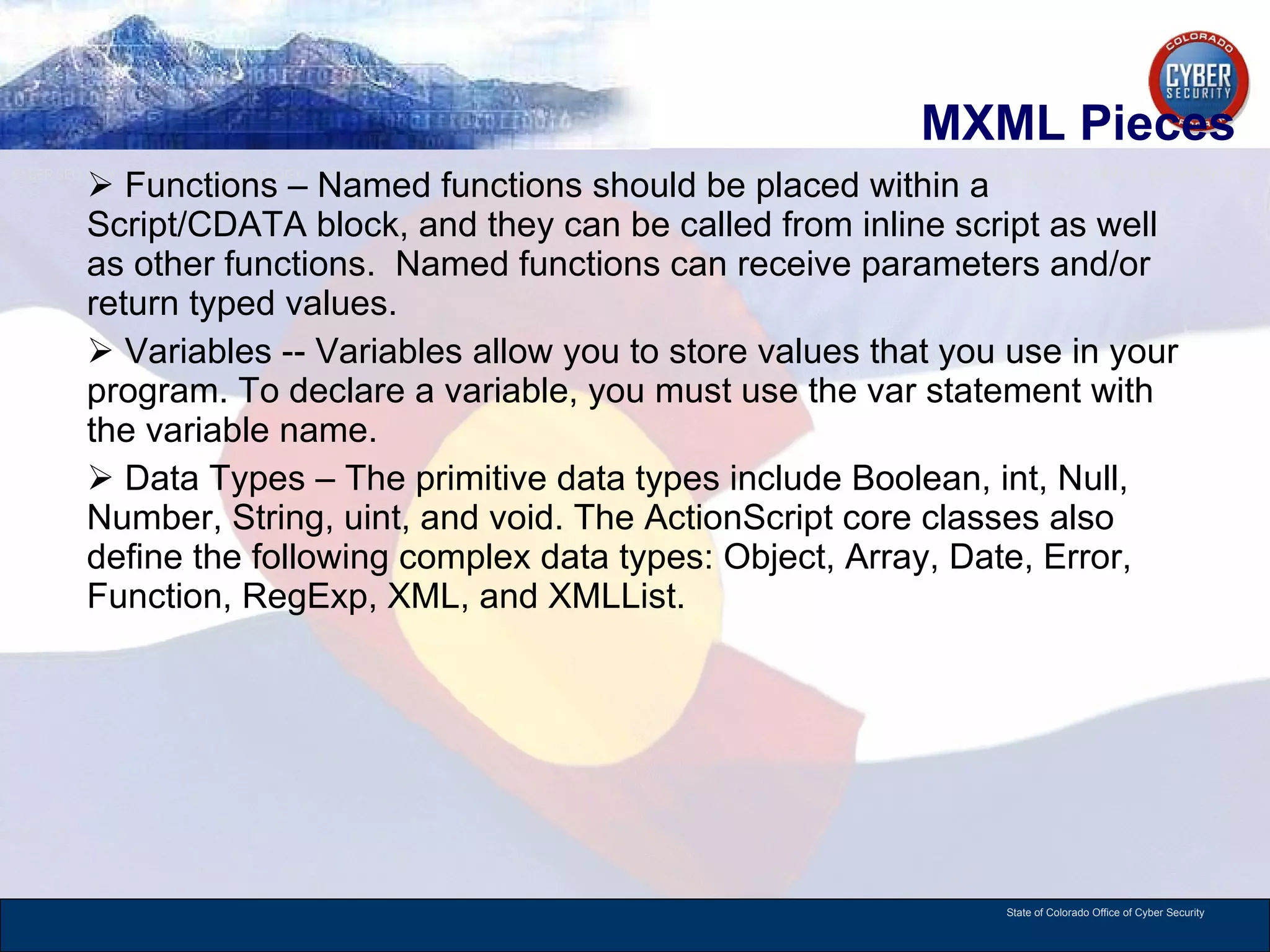 MXML Pieces Functions – Named functions should be placed within a Script/CDATA block, and they can be called from inline script as well as other functions.  Named functions can receive parameters and/or return typed values.  Variables -- Variables allow you to store values that you use in your program. To declare a variable, you must use the var statement with the variable name. Data Types – The primitive data types include Boolean, int, Null, Number, String, uint, and void. The ActionScript core classes also define the following complex data types: Object, Array, Date, Error, Function, RegExp, XML, and XMLList. 