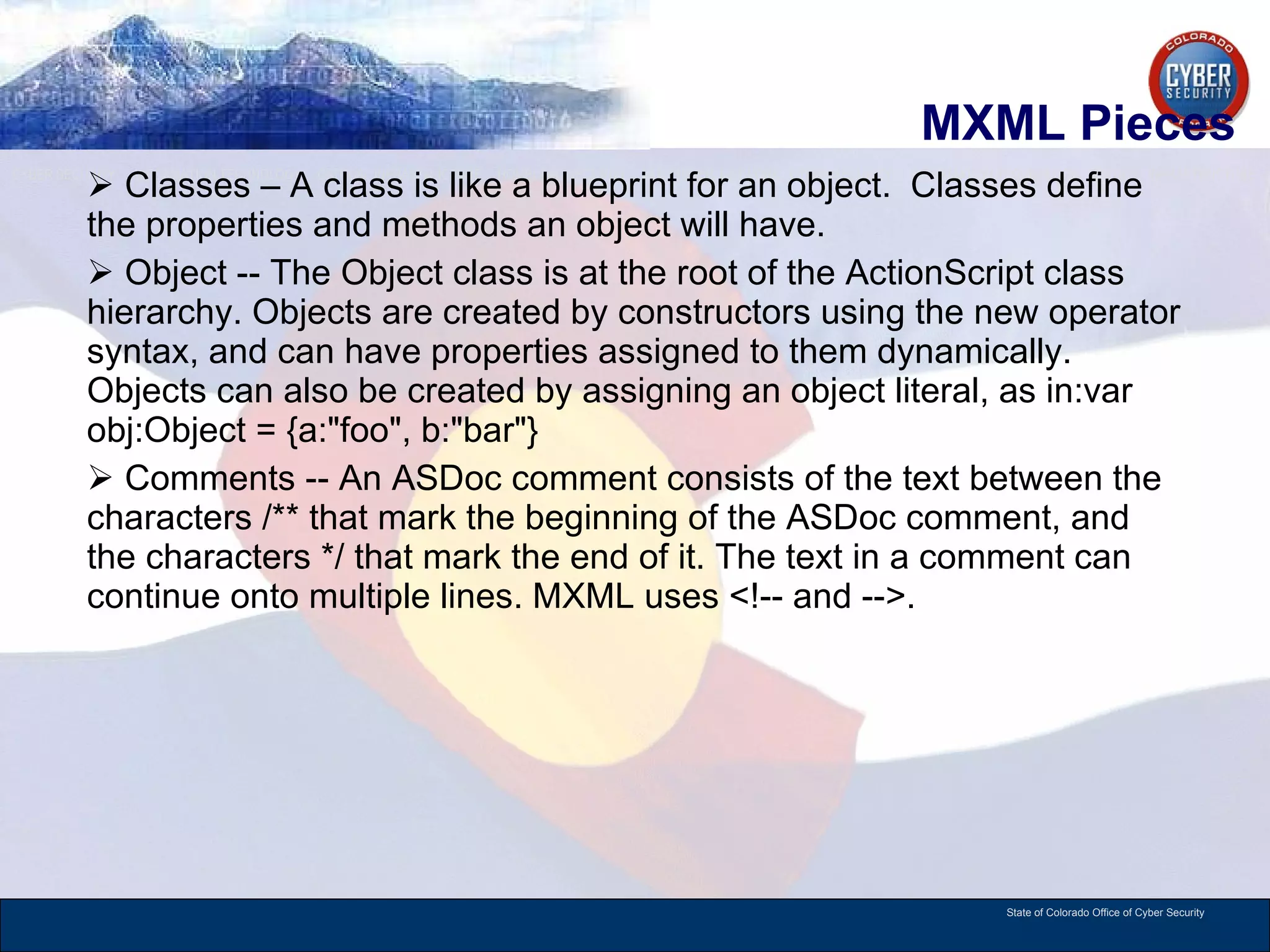 MXML Pieces Classes – A class is like a blueprint for an object.  Classes define the properties and methods an object will have.  Object -- The Object class is at the root of the ActionScript class hierarchy. Objects are created by constructors using the new operator syntax, and can have properties assigned to them dynamically. Objects can also be created by assigning an object literal, as in:var obj:Object = {a:&quot;foo&quot;, b:&quot;bar&quot;} Comments -- An ASDoc comment consists of the text between the characters /** that mark the beginning of the ASDoc comment, and the characters */ that mark the end of it. The text in a comment can continue onto multiple lines. MXML uses <!-- and -->. 