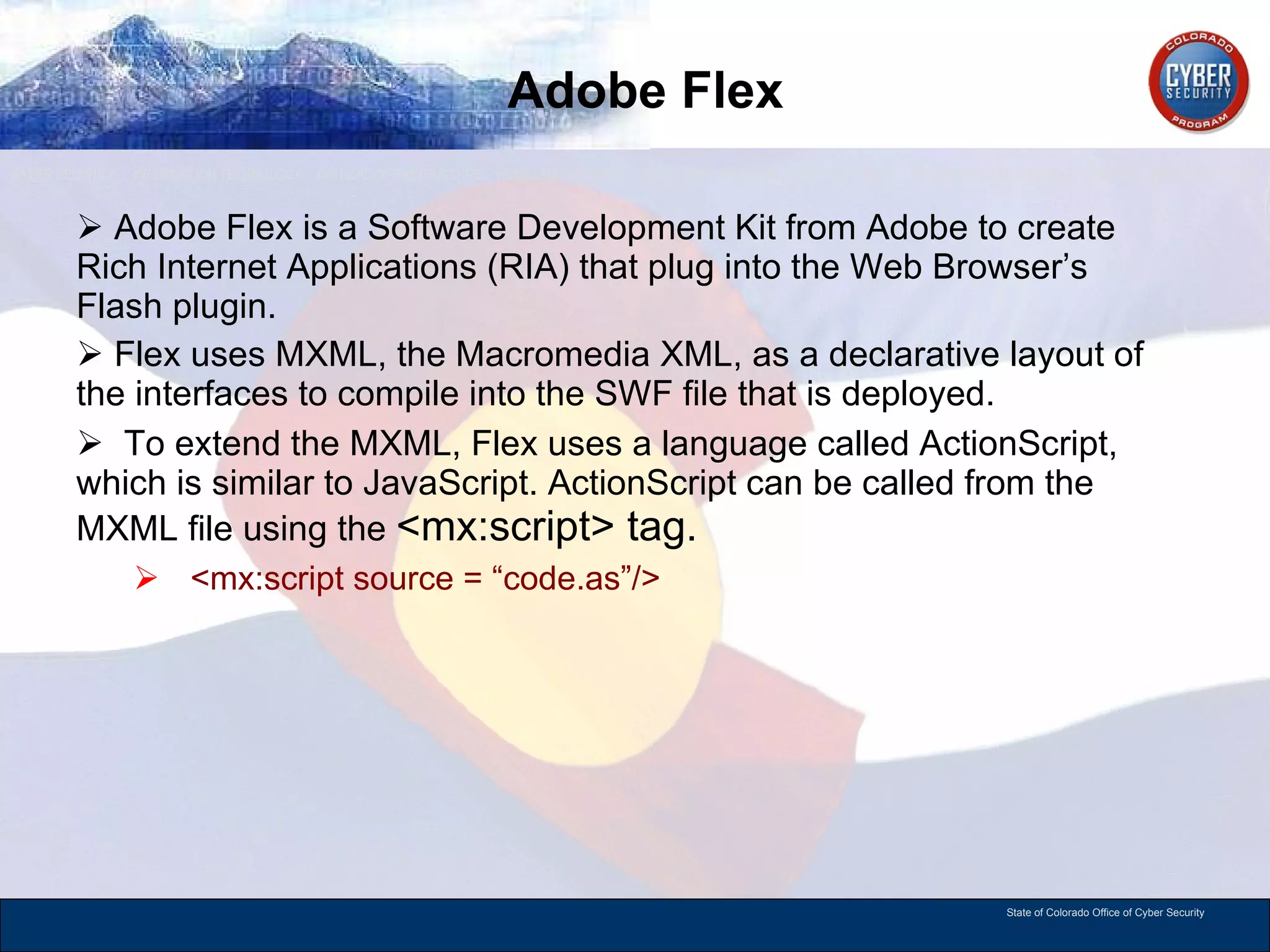 Adobe Flex Adobe Flex is a Software Development Kit from Adobe to create Rich Internet Applications (RIA) that plug into the Web Browser’s Flash plugin.  Flex uses MXML, the Macromedia XML, as a declarative layout of the interfaces to compile into the SWF file that is deployed. To extend the MXML, Flex uses a language called ActionScript, which is similar to JavaScript. ActionScript can be called from the MXML file using the  <mx:script> tag. <mx:script source = “code.as”/> 