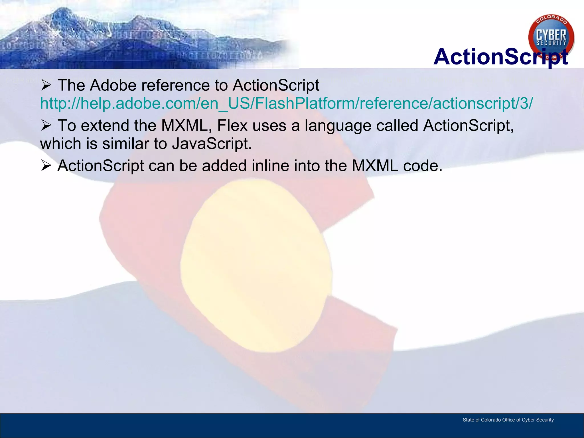 ActionScript The Adobe reference to ActionScript  http://help.adobe.com/en_US/FlashPlatform/reference/actionscript/3/ To extend the MXML, Flex uses a language called ActionScript, which is similar to JavaScript.  ActionScript can be added inline into the MXML code.  