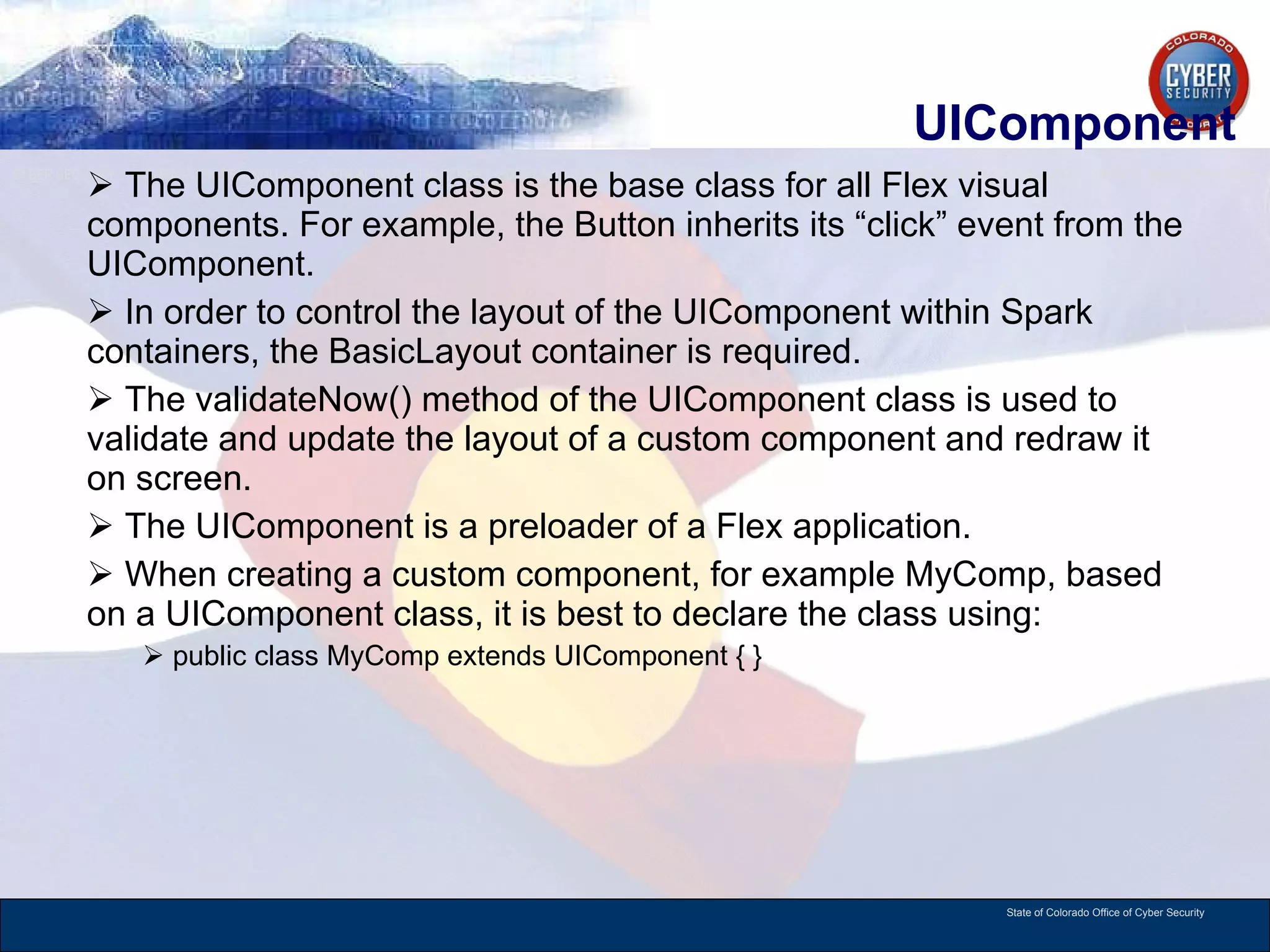 UIComponent The UIComponent class is the base class for all Flex visual components. For example, the Button inherits its “click” event from the UIComponent.  In order to control the layout of the UIComponent within Spark containers, the BasicLayout container is required. The validateNow() method of the UIComponent class is used to validate and update the layout of a custom component and redraw it on screen.  The UIComponent is a preloader of a Flex application.  When creating a custom component, for example MyComp, based on a UIComponent class, it is best to declare the class using: public class MyComp extends UIComponent { }  