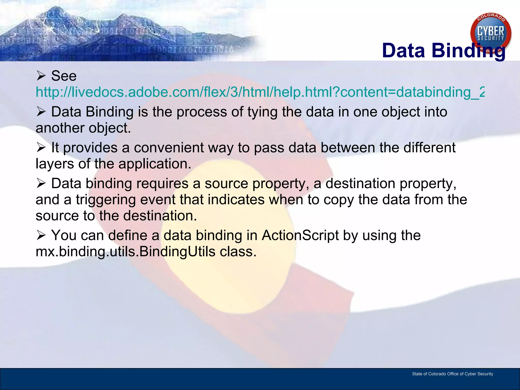 Data Binding See  http://livedocs.adobe.com/flex/3/html/help.html?content=databinding_2.html Data Binding is the process of tying the data in one object into another object.  It provides a convenient way to pass data between the different layers of the application. Data binding requires a source property, a destination property, and a triggering event that indicates when to copy the data from the source to the destination.  You can define a data binding in ActionScript by using the mx.binding.utils.BindingUtils class.  