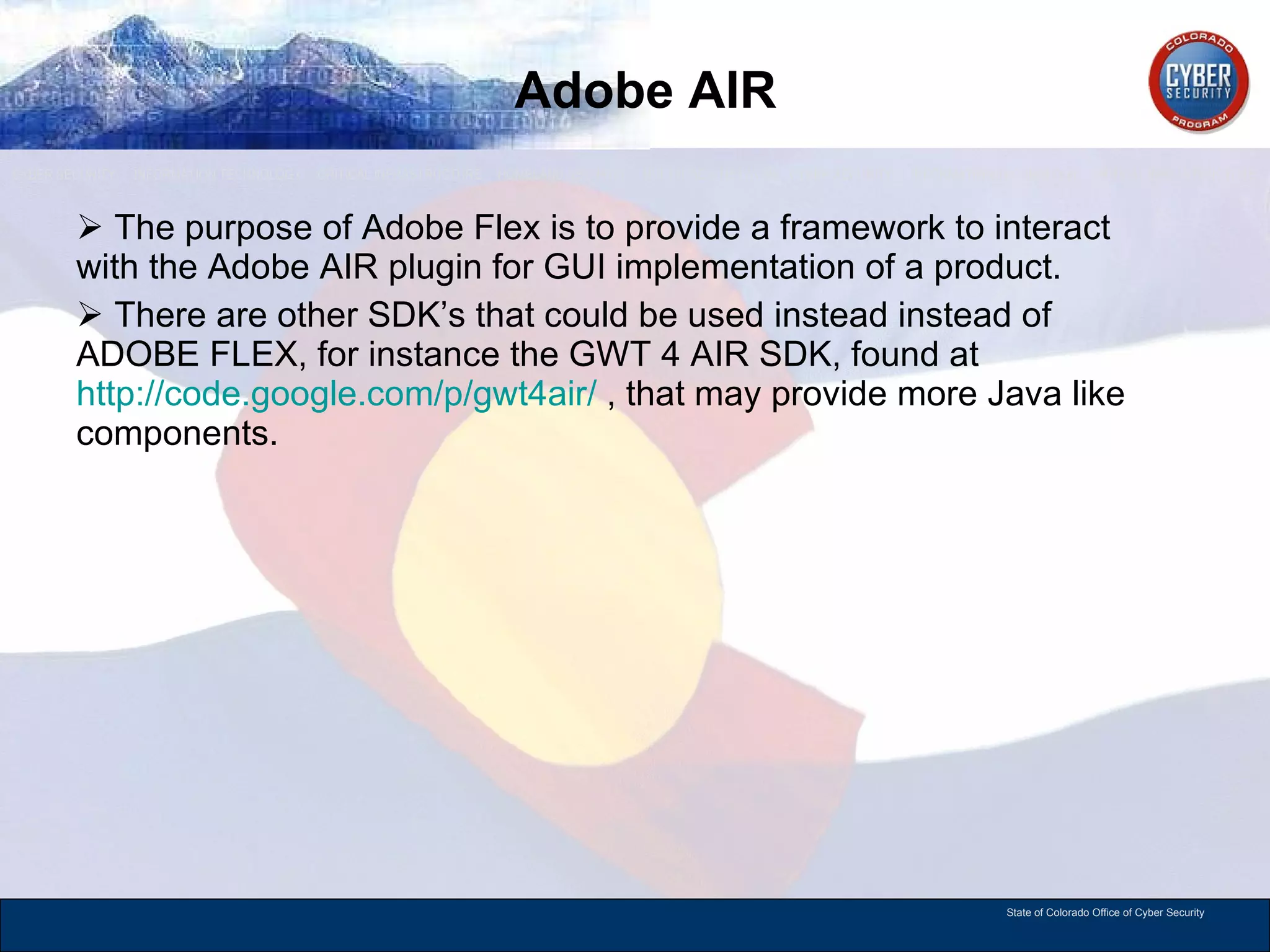 Adobe AIR The purpose of Adobe Flex is to provide a framework to interact with the Adobe AIR plugin for GUI implementation of a product.  There are other SDK’s that could be used instead instead of ADOBE FLEX, for instance the GWT 4 AIR SDK, found at  http://code.google.com/p/gwt4air/  , that may provide more Java like components.  