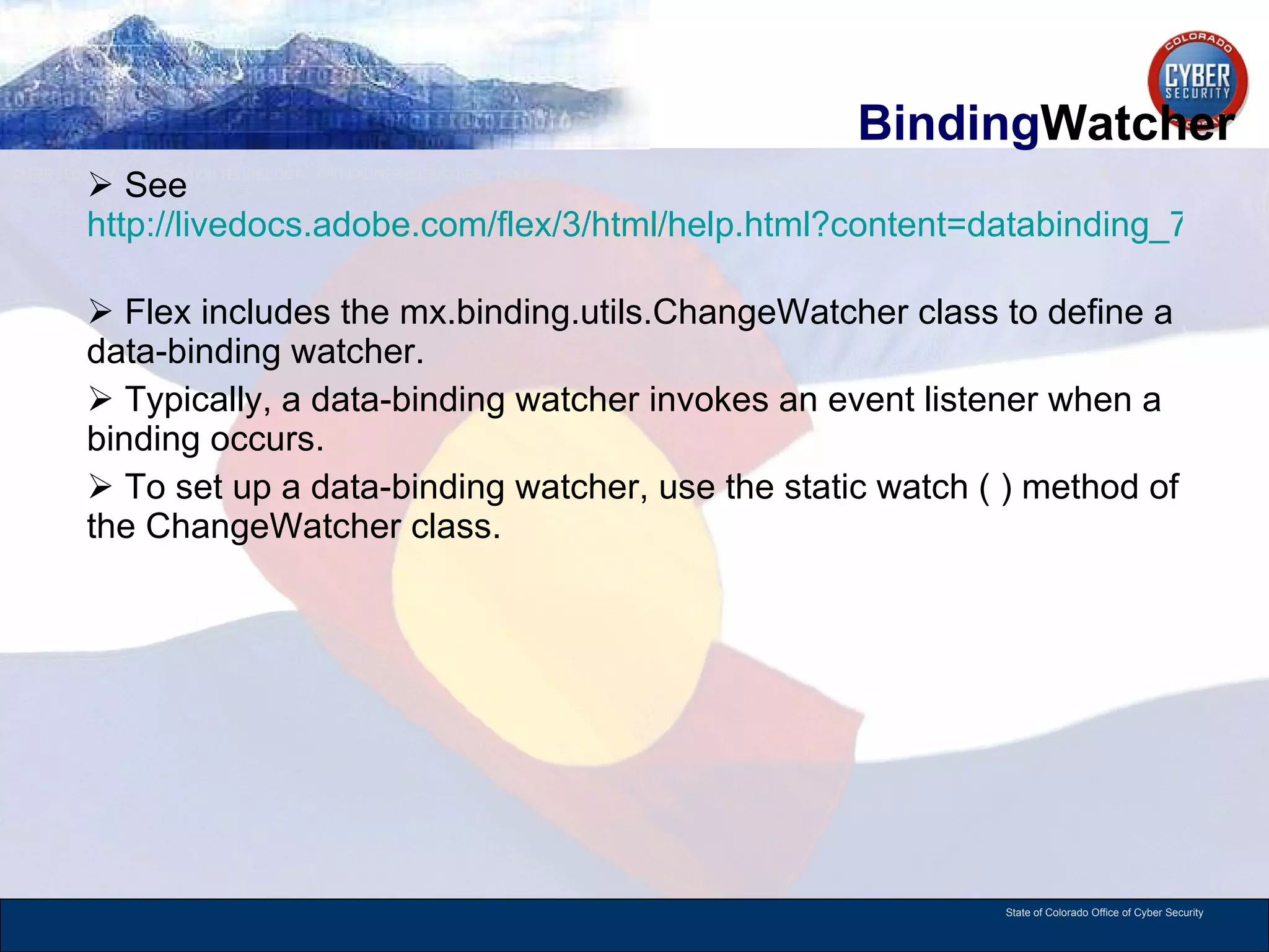 Binding Watcher See  http://livedocs.adobe.com/flex/3/html/help.html?content=databinding_7.html   Flex includes the mx.binding.utils.ChangeWatcher class to define a data-binding watcher. Typically, a data-binding watcher invokes an event listener when a binding occurs. To set up a data-binding watcher, use the static watch ( ) method of the ChangeWatcher class.  