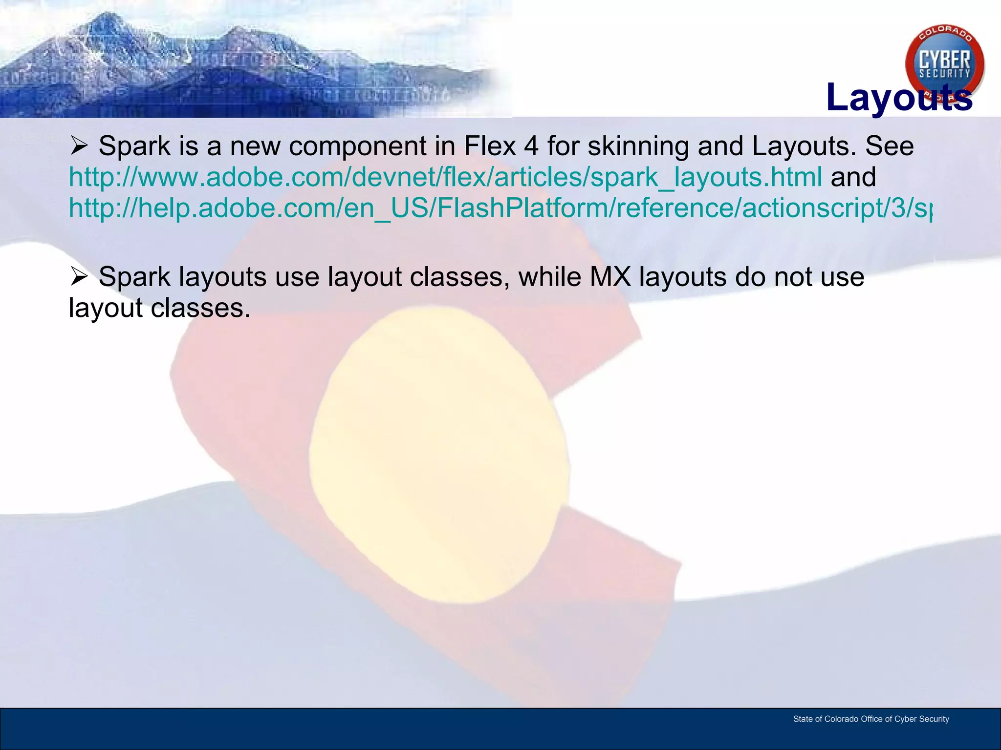 Layouts Spark is a new component in Flex 4 for skinning and Layouts. See  http://www.adobe.com/devnet/flex/articles/spark_layouts.html  and  http://help.adobe.com/en_US/FlashPlatform/reference/actionscript/3/spark/layouts/package-detail.html   Spark layouts use layout classes, while MX layouts do not use layout classes.  