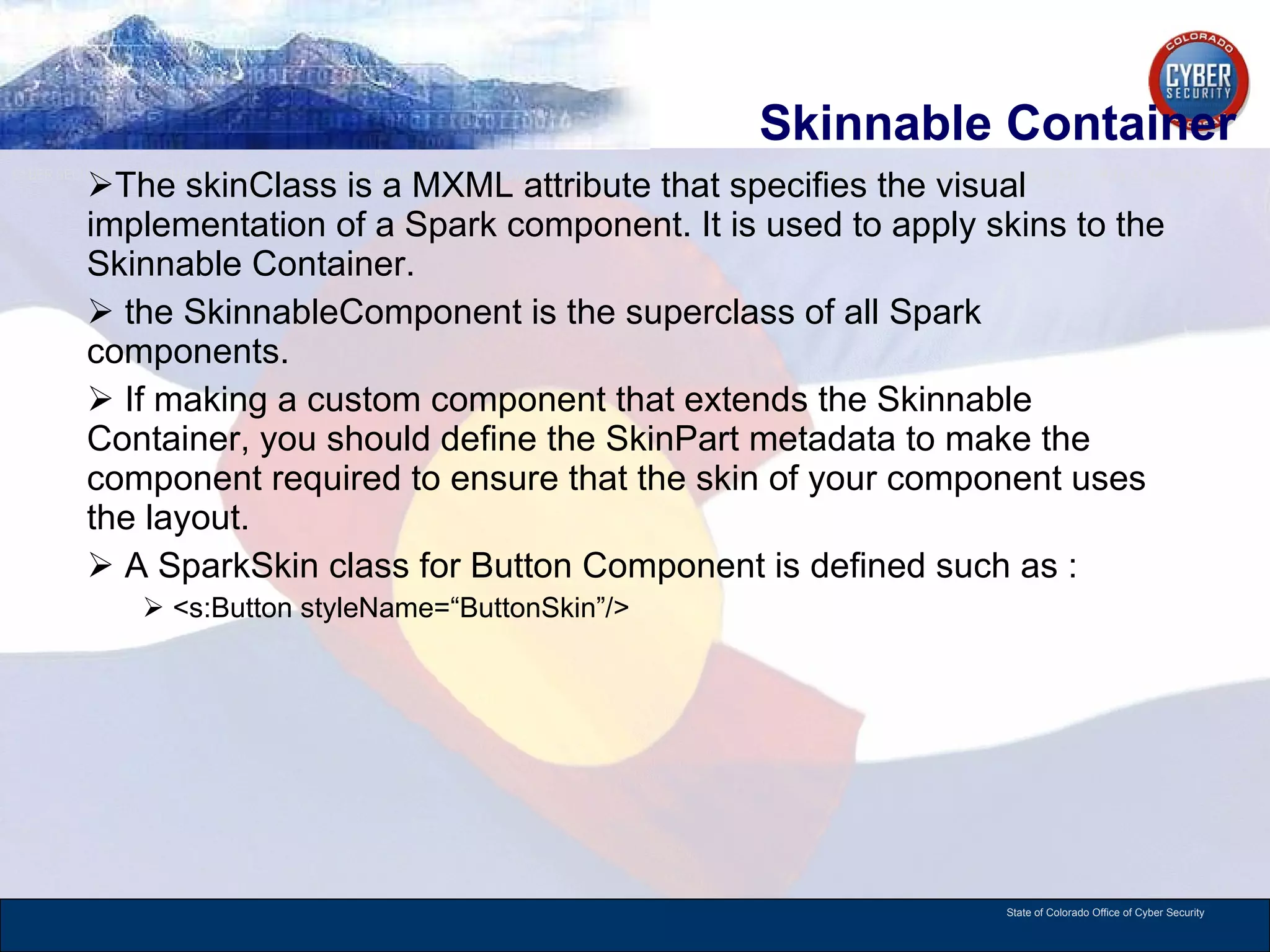 Skinnable Container The skinClass is a MXML attribute that specifies the visual implementation of a Spark component. It is used to apply skins to the Skinnable Container.  the SkinnableComponent is the superclass of all Spark components.  If making a custom component that extends the Skinnable Container, you should define the SkinPart metadata to make the component required to ensure that the skin of your component uses the layout.  A SparkSkin class for Button Component is defined such as : <s:Button styleName=“ButtonSkin”/> 