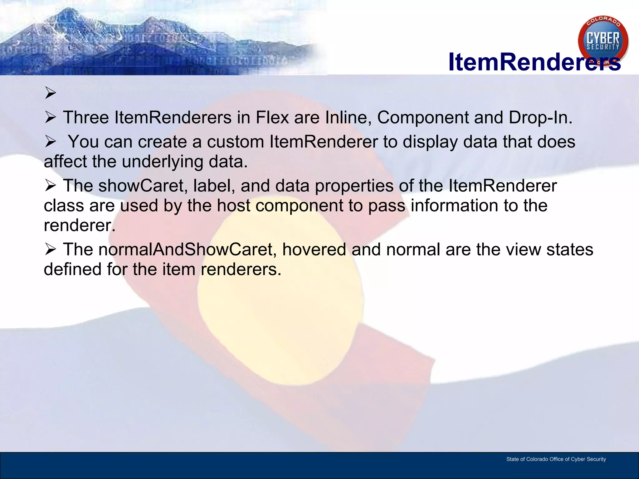 ItemRenderers Three ItemRenderers in Flex are Inline, Component and Drop-In.  You can create a custom ItemRenderer to display data that does affect the underlying data.  The showCaret, label, and data properties of the ItemRenderer class are used by the host component to pass information to the renderer.  The normalAndShowCaret, hovered and normal are the view states defined for the item renderers.  