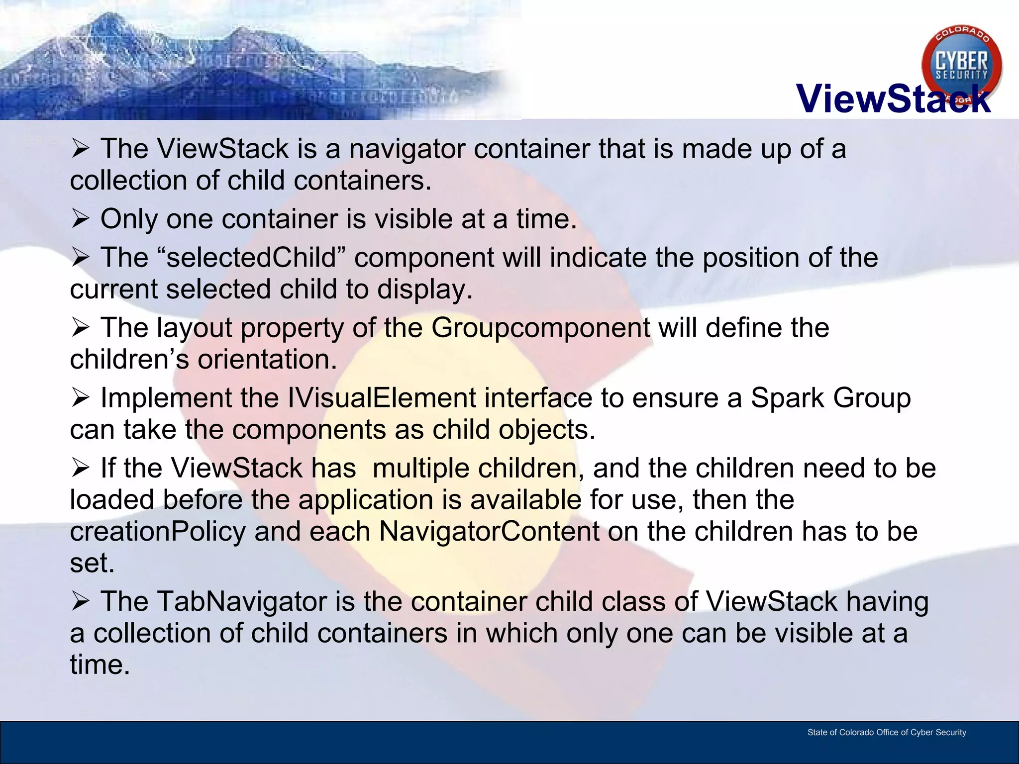 ViewStack The ViewStack is a navigator container that is made up of a collection of child containers.  Only one container is visible at a time. The “selectedChild” component will indicate the position of the current selected child to display.  The layout property of the Groupcomponent will define the children’s orientation.  Implement the IVisualElement interface to ensure a Spark Group can take the components as child objects.  If the ViewStack has  multiple children, and the children need to be loaded before the application is available for use, then the creationPolicy and each NavigatorContent on the children has to be set.  The TabNavigator is the container child class of ViewStack having a collection of child containers in which only one can be visible at a time.  