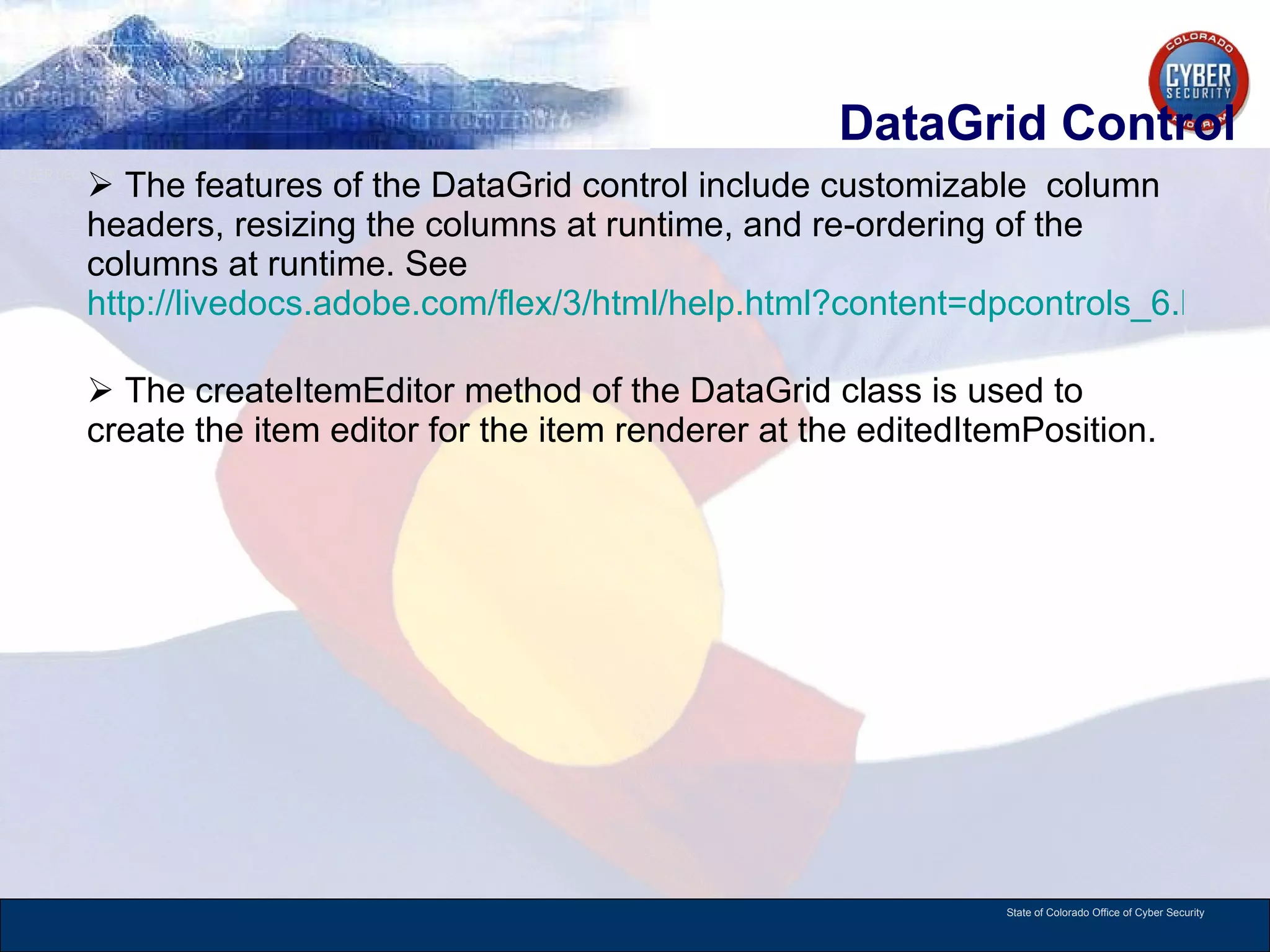 DataGrid Control The features of the DataGrid control include customizable  column headers, resizing the columns at runtime, and re-ordering of the columns at runtime. See  http://livedocs.adobe.com/flex/3/html/help.html?content=dpcontrols_6.html   The createItemEditor method of the DataGrid class is used to create the item editor for the item renderer at the editedItemPosition.  