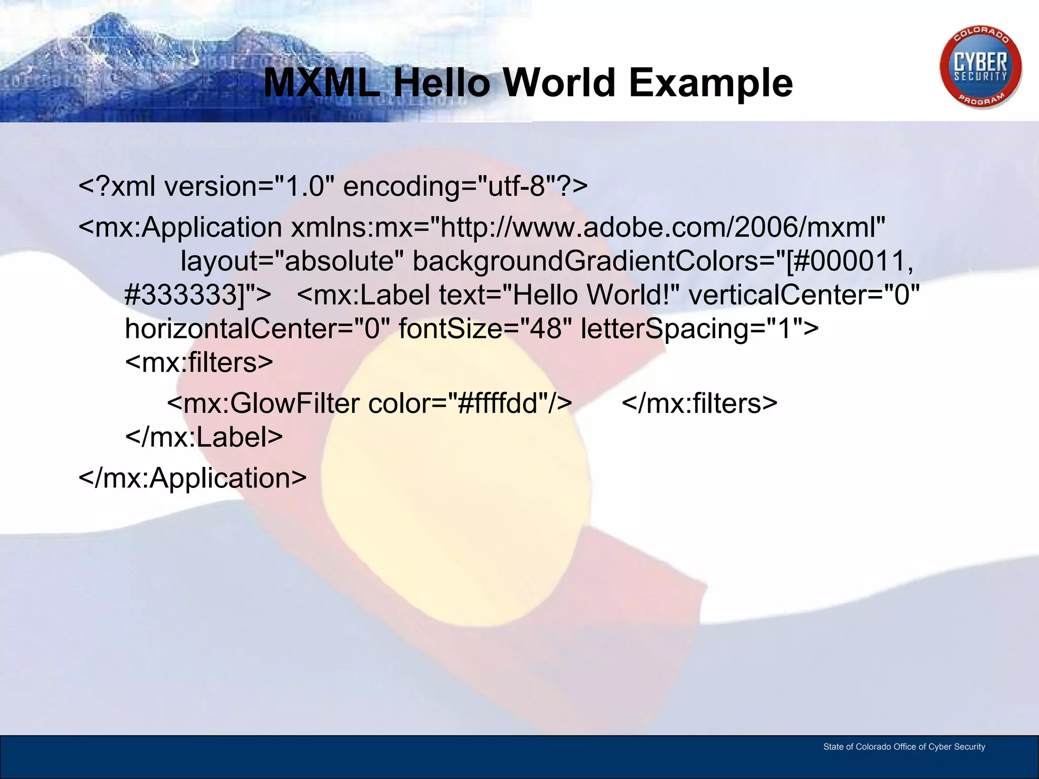 MXML Hello World Example <?xml version=&quot;1.0&quot; encoding=&quot;utf-8&quot;?> <mx:Application xmlns:mx=&quot;http://www.adobe.com/2006/mxml&quot;  layout=&quot;absolute&quot; backgroundGradientColors=&quot;[#000011, #333333]&quot;>  <mx:Label text=&quot;Hello World!&quot; verticalCenter=&quot;0&quot; horizontalCenter=&quot;0&quot; fontSize=&quot;48&quot; letterSpacing=&quot;1&quot;>  <mx:filters>  <mx:GlowFilter color=&quot;#ffffdd&quot;/>  </mx:filters>  </mx:Label> </mx:Application> 