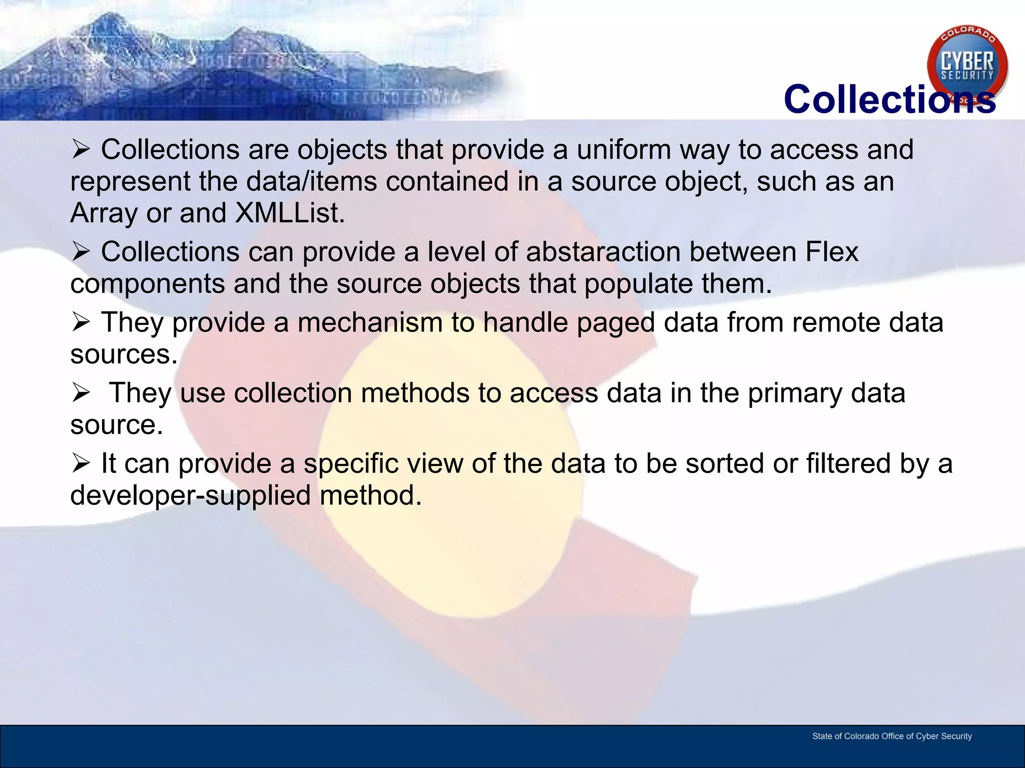 Collections Collections are objects that provide a uniform way to access and represent the data/items contained in a source object, such as an Array or and XMLList.  Collections can provide a level of abstaraction between Flex components and the source objects that populate them.  They provide a mechanism to handle paged data from remote data sources. They use collection methods to access data in the primary data source. It can provide a specific view of the data to be sorted or filtered by a developer-supplied method.  