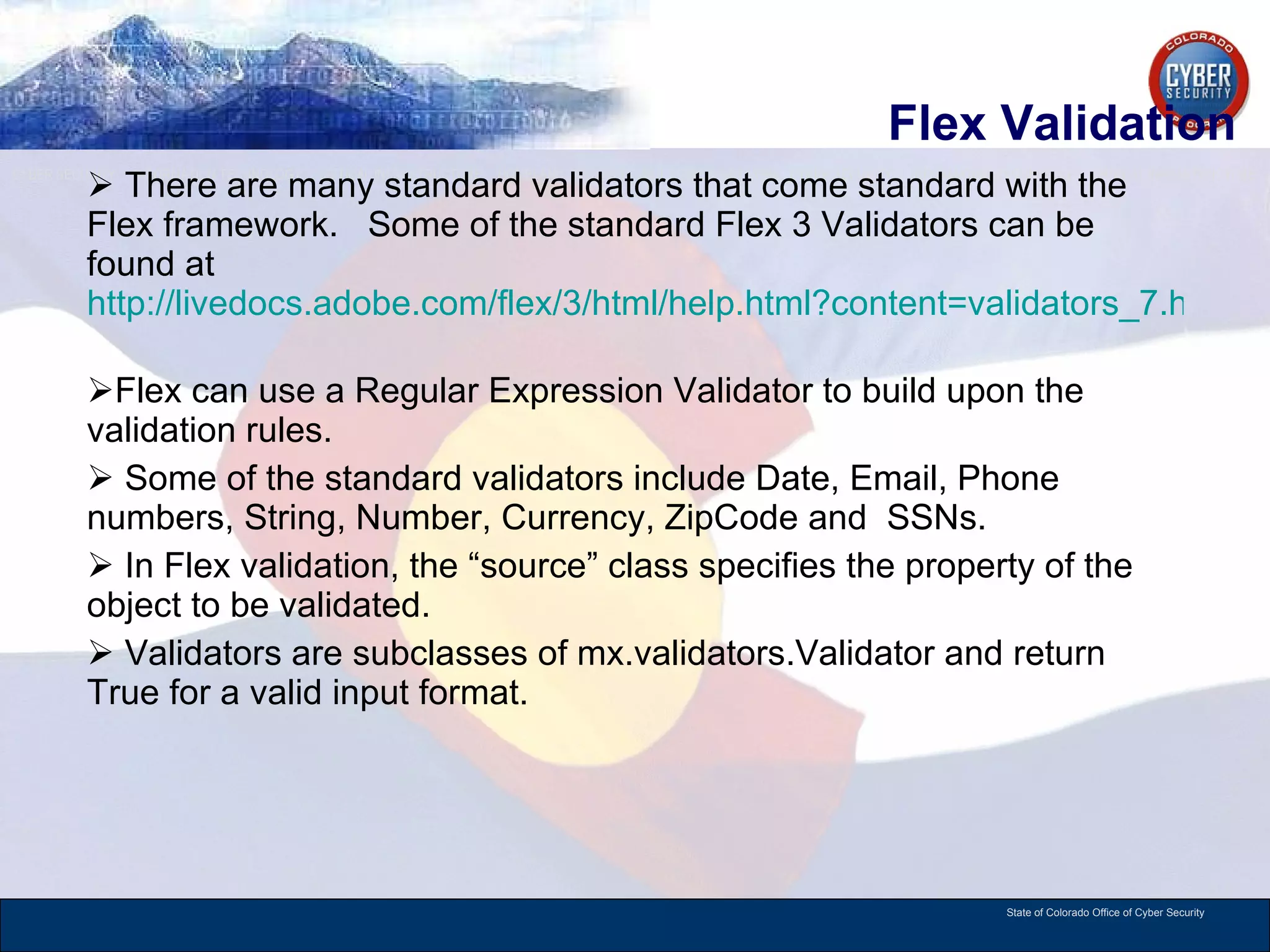 Flex Validation There are many standard validators that come standard with the Flex framework.  Some of the standard Flex 3 Validators can be found at  http://livedocs.adobe.com/flex/3/html/help.html?content=validators_7.html   Flex can use a Regular Expression Validator to build upon the validation rules.  Some of the standard validators include Date, Email, Phone numbers, String, Number, Currency, ZipCode and  SSNs. In Flex validation, the “source” class specifies the property of the object to be validated.  Validators are subclasses of mx.validators.Validator and return True for a valid input format.  