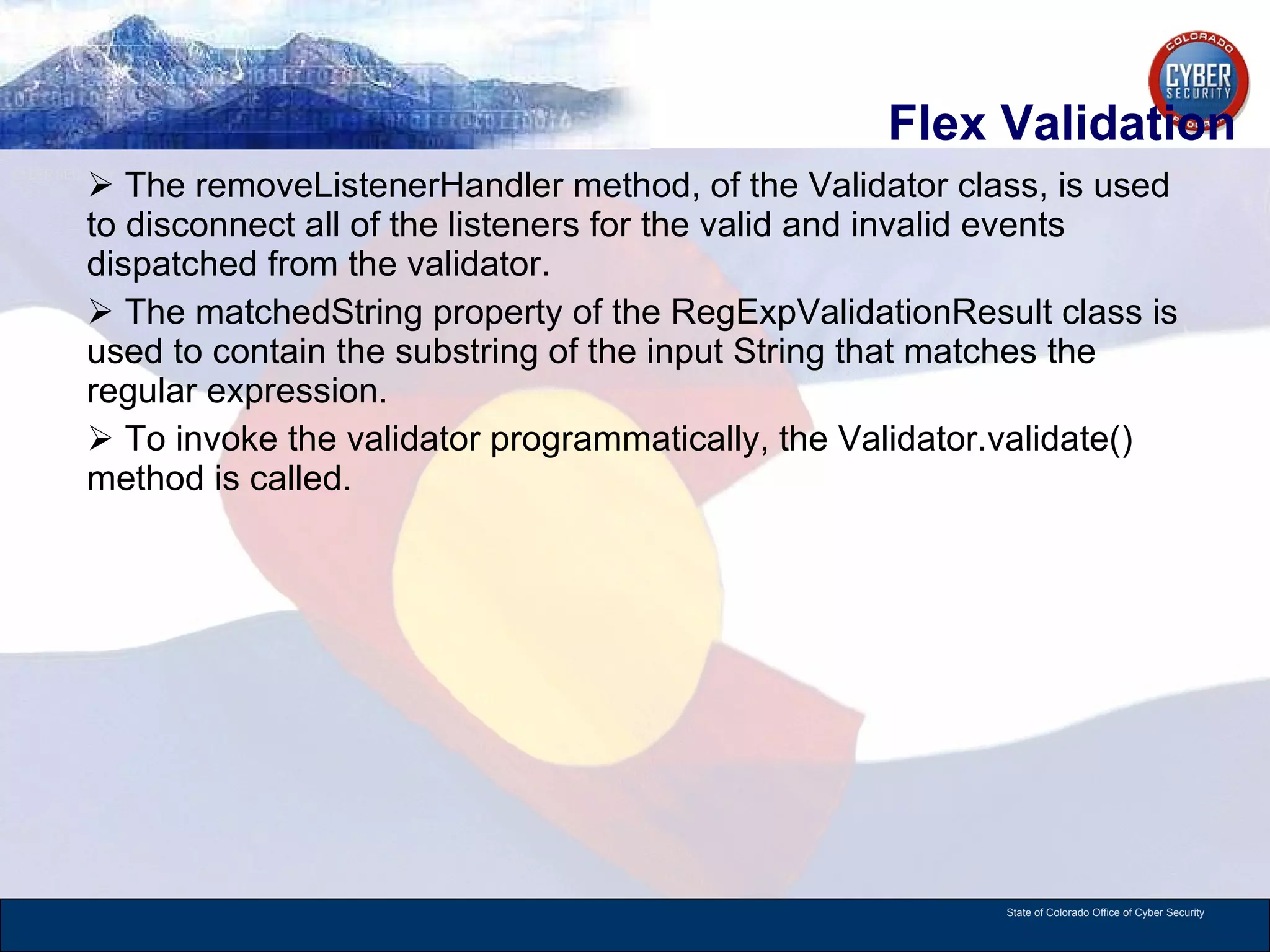 Flex Validation The removeListenerHandler method, of the Validator class, is used to disconnect all of the listeners for the valid and invalid events dispatched from the validator.  The matchedString property of the RegExpValidationResult class is used to contain the substring of the input String that matches the regular expression.  To invoke the validator programmatically, the Validator.validate() method is called.  