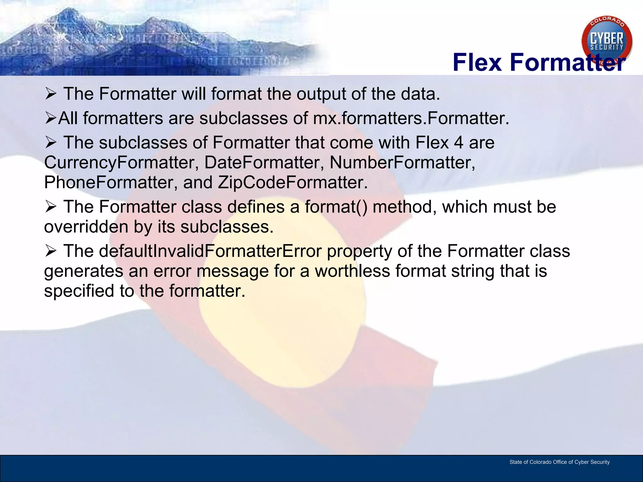 Flex Formatter The Formatter will format the output of the data.  All formatters are subclasses of mx.formatters.Formatter.  The subclasses of Formatter that come with Flex 4 are CurrencyFormatter, DateFormatter, NumberFormatter, PhoneFormatter, and ZipCodeFormatter.  The Formatter class defines a format() method, which must be overridden by its subclasses.  The defaultInvalidFormatterError property of the Formatter class generates an error message for a worthless format string that is specified to the formatter.  