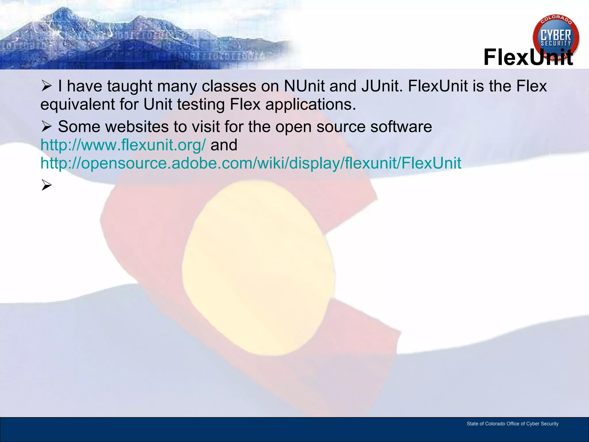 FlexUnit I have taught many classes on NUnit and JUnit. FlexUnit is the Flex equivalent for Unit testing Flex applications.  Some websites to visit for the open source software  http://www.flexunit.org/  and  http://opensource.adobe.com/wiki/display/flexunit/FlexUnit   