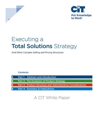 Executing a
Total Solutions Strategy
And Other Complex Selling and Pricing Structures

A CIT White Paper
Contents:
Part 1: Abstract and Introduction
Part 2: The Evolution of Product Strategy
Part 3: Product Structure and Administrative Considerations
Part 4: Summary & Implications

A CIT White Paper

—1—

 