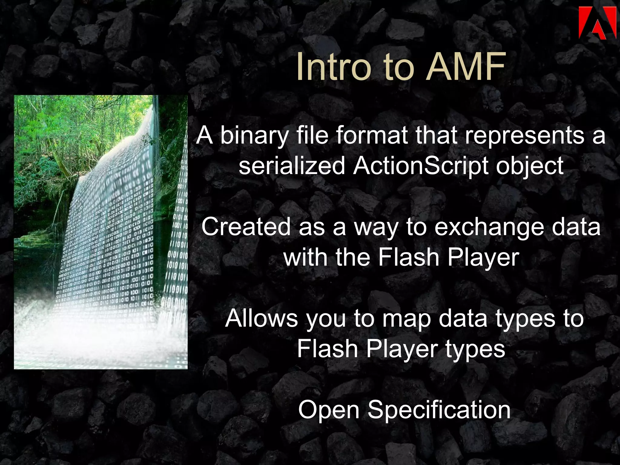 Intro to AMF A binary file format that represents a serialized ActionScript object Created as a way to exchange data with the Flash Player Allows you to map data types to Flash Player types Open Specification 