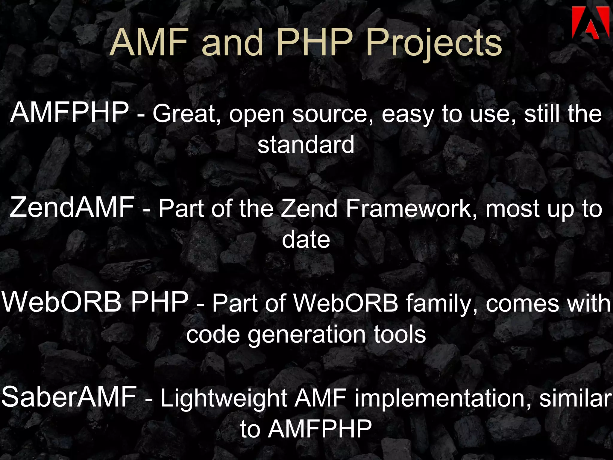AMF and PHP Projects AMFPHP  - Great, open source, easy to use, still the standard ZendAMF  - Part of the Zend Framework, most up to date WebORB PHP  - Part of WebORB family, comes with code generation tools SaberAMF  - Lightweight AMF implementation, similar to AMFPHP 