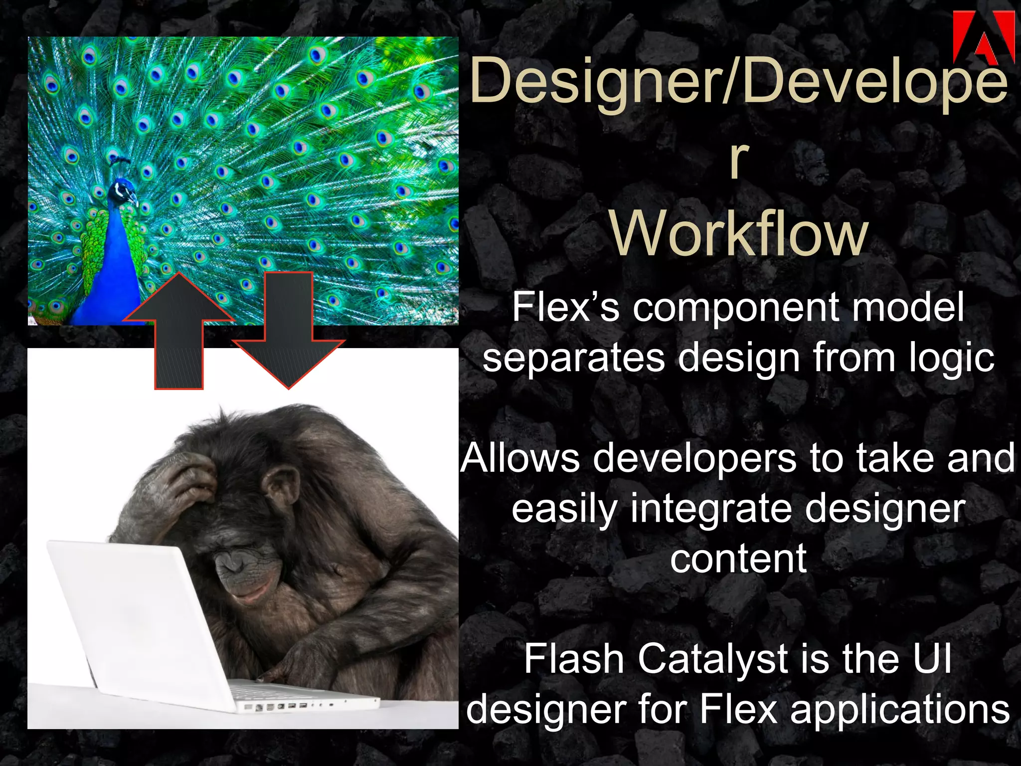 Designer/Developer Workflow Flex’s component model separates design from logic Allows developers to take and easily integrate designer content Flash Catalyst is the UI designer for Flex applications 