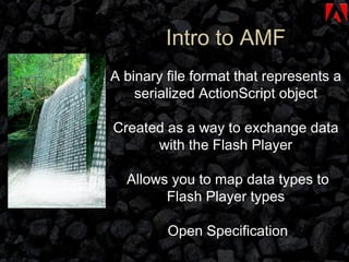 Intro to AMF A binary file format that represents a serialized ActionScript object Created as a way to exchange data with the Flash Player Allows you to map data types to Flash Player types Open Specification 