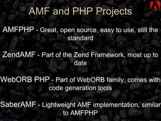 AMF and PHP Projects AMFPHP  - Great, open source, easy to use, still the standard ZendAMF  - Part of the Zend Framework, most up to date WebORB PHP  - Part of WebORB family, comes with code generation tools SaberAMF  - Lightweight AMF implementation, similar to AMFPHP 