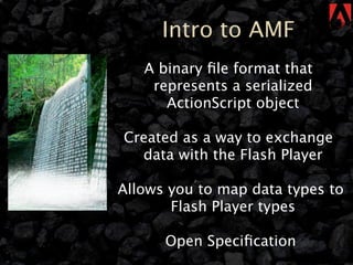 Intro to AMF
   A binary ﬁle format that
    represents a serialized
      ActionScript object

Created as a way to exchange
  data with the Flash Player

Allows you to map data types to
       Flash Player types

      Open Speciﬁcation
 