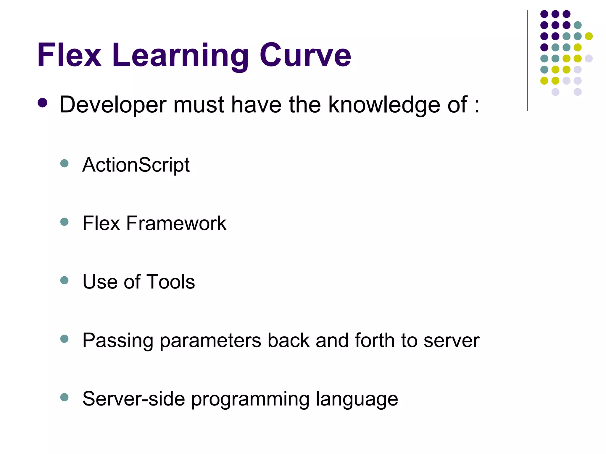 Flex Learning Curve Developer must have the knowledge of :   ActionScript Flex Framework Use of Tools Passing parameters back and forth to server Server-side programming language 