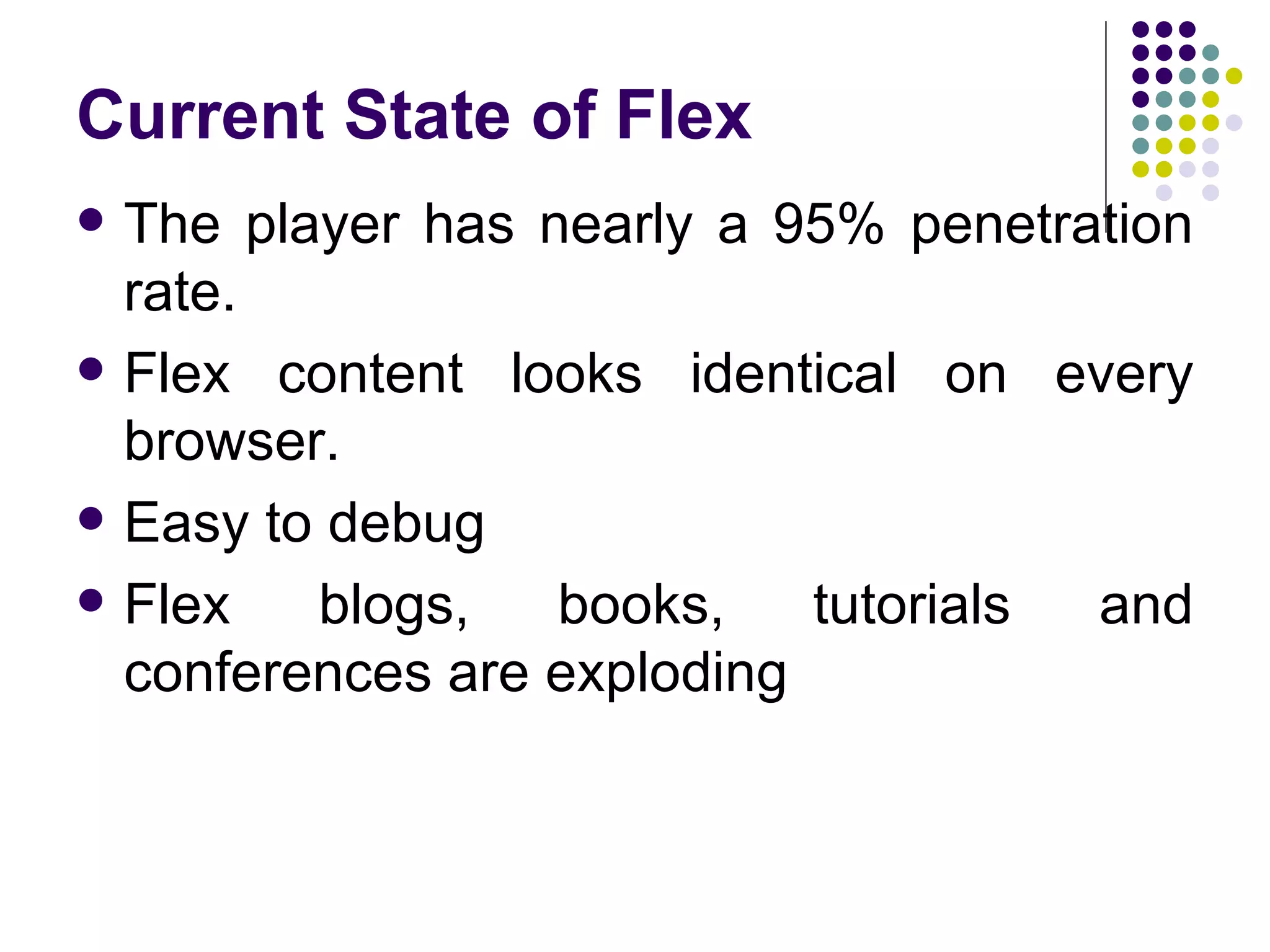 Current State of Flex The player has nearly a 95% penetration rate. Flex content looks identical on every browser. Easy to debug Flex blogs, books, tutorials and conferences are exploding 