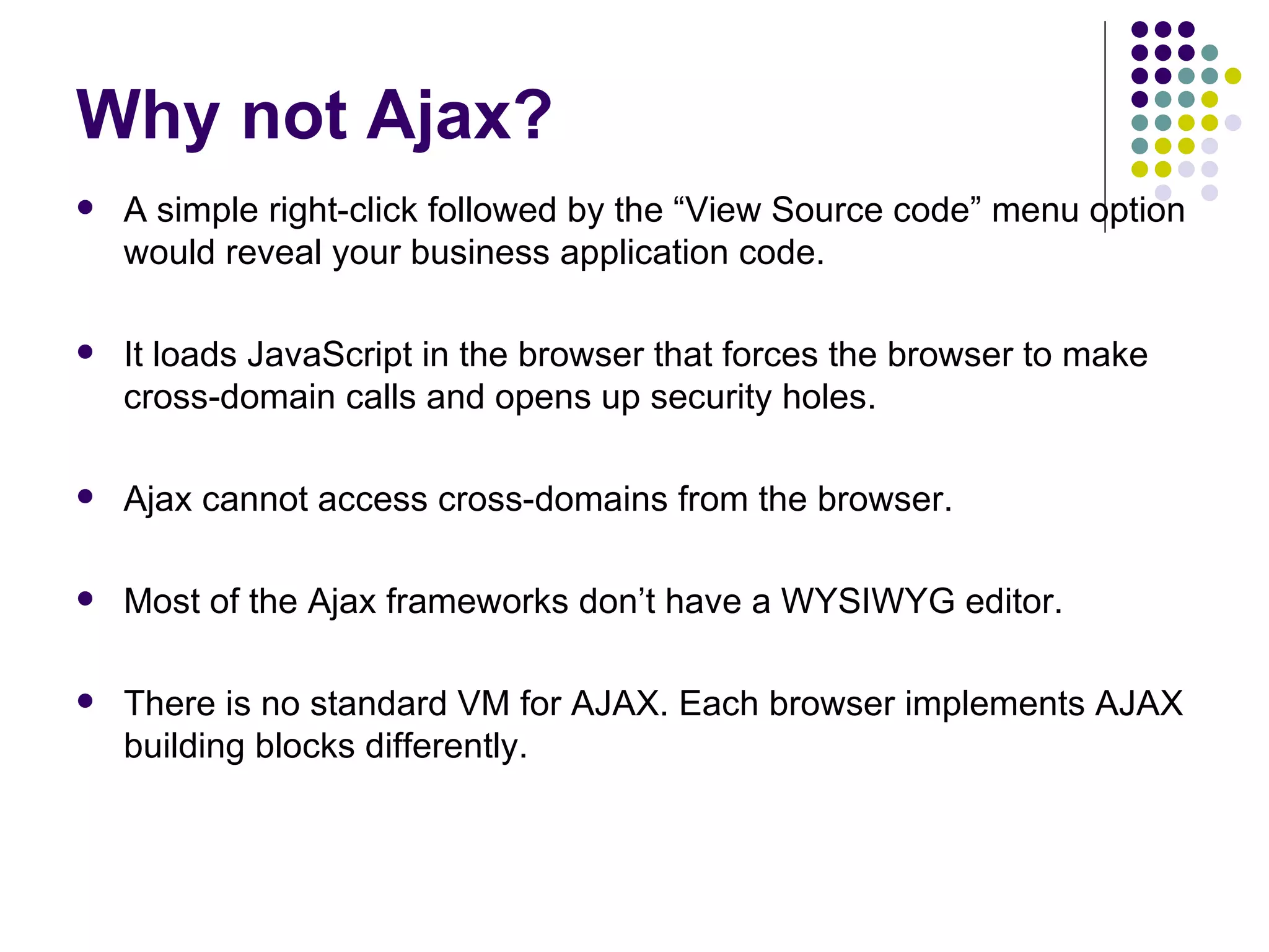 Why not Ajax? A simple right-click followed by the “View Source code” menu option would reveal your business application code. It loads JavaScript in the browser that forces the browser to make cross-domain calls and opens up security holes.  Ajax cannot access cross-domains from the browser.  Most of the Ajax frameworks don’t have a WYSIWYG editor. There is no standard VM for AJAX. Each browser implements AJAX building blocks differently. 