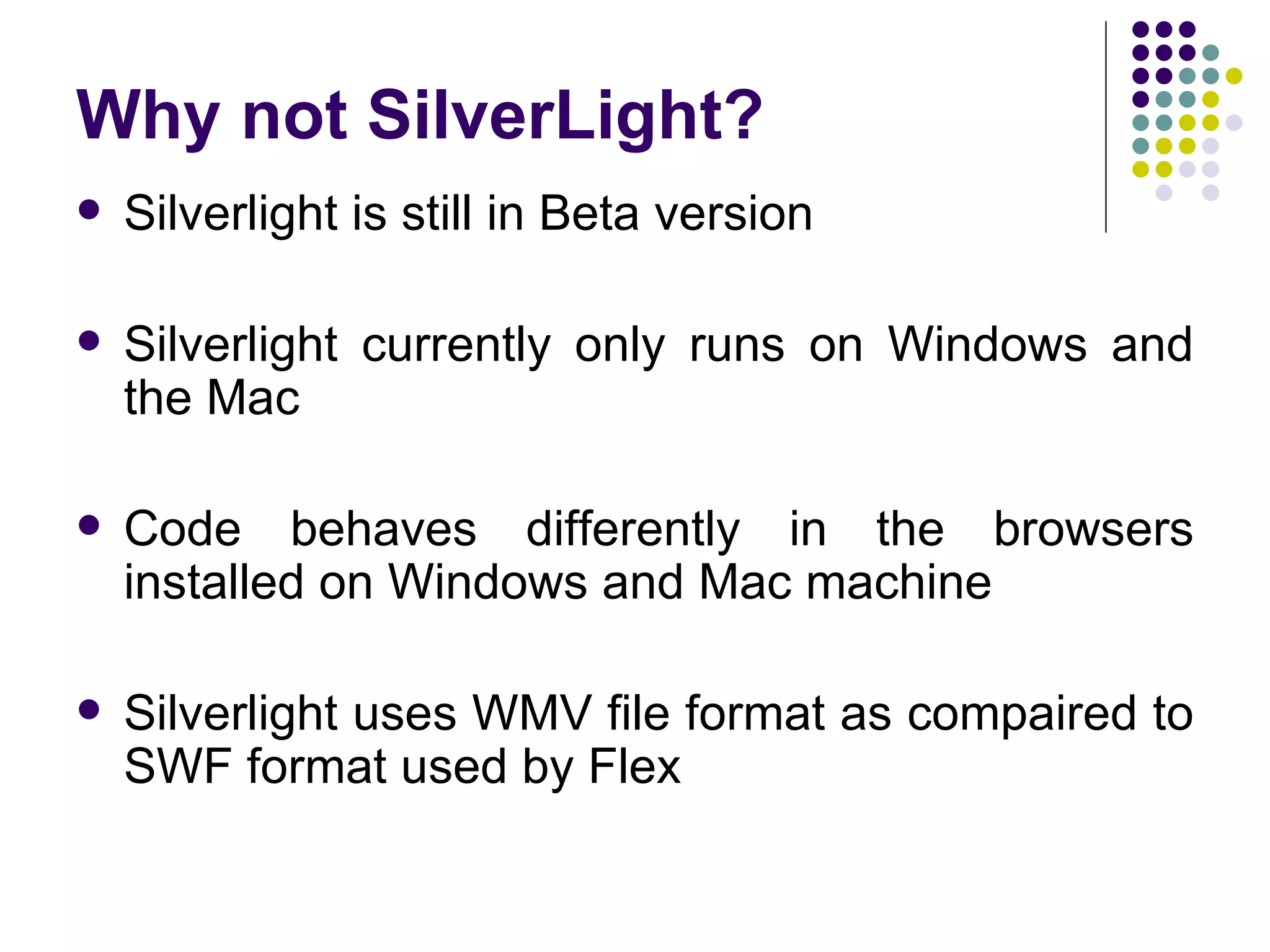 Why not SilverLight? Silverlight is still in Beta version Silverlight currently only runs on Windows and the Mac  Code behaves differently in the browsers installed on Windows and Mac machine Silverlight uses WMV file format as compaired to SWF format used by Flex 