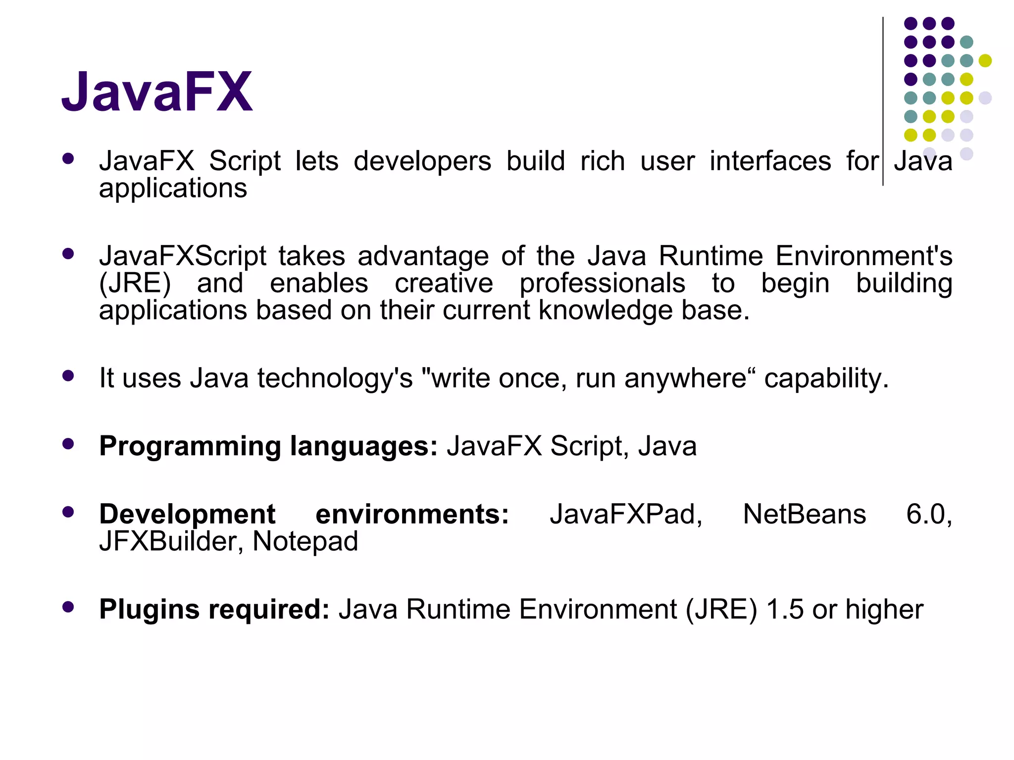 JavaFX JavaFX Script lets developers build rich user interfaces for Java applications JavaFXScript takes advantage of the Java Runtime Environment's (JRE) and enables creative professionals to begin building applications based on their current knowledge base.  It uses Java technology's &quot;write once, run anywhere“ capability. Programming languages:  JavaFX Script, Java Development environments:  JavaFXPad, NetBeans 6.0, JFXBuilder, Notepad Plugins required:  Java Runtime Environment (JRE) 1.5 or higher 