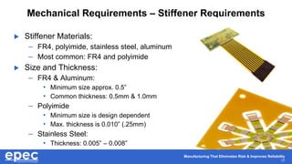 Manufacturing That Eliminates Risk & Improves Reliability
17
Mechanical Requirements – Stiffener Requirements
 Stiffener Materials:
– FR4, polyimide, stainless steel, aluminum
– Most common: FR4 and polyimide
 Size and Thickness:
– FR4 & Aluminum:
• Minimum size approx. 0.5”
• Common thickness: 0.5mm & 1.0mm
– Polyimide
• Minimum size is design dependent
• Max. thickness is 0.010” (.25mm)
– Stainless Steel:
• Thickness: 0.005” – 0.008”
 
