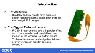 Manufacturing That Eliminates Risk & Improves Reliability
2
Introduction
 The Challenge:
– Rigid-flex and flex circuits have numerous
design requirements that either differ or do not
exist in rigid PCB designs.
 The Biggest Technical Issues:
– IPC 6013 requirements, board & panel profiles,
and coverlay/soldermask capabilities cover
majority of the technical issues that we see.
– Technical issues can create significant delays,
or even worse, can result in complete
redesigns.
 