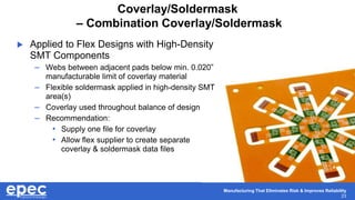 Manufacturing That Eliminates Risk & Improves Reliability
23
Coverlay/Soldermask
– Combination Coverlay/Soldermask
 Applied to Flex Designs with High-Density
SMT Components
– Webs between adjacent pads below min. 0.020”
manufacturable limit of coverlay material
– Flexible soldermask applied in high-density SMT
area(s)
– Coverlay used throughout balance of design
– Recommendation:
• Supply one file for coverlay
• Allow flex supplier to create separate
coverlay & soldermask data files
 