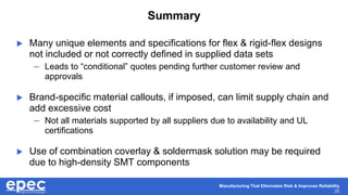 Manufacturing That Eliminates Risk & Improves Reliability
25
Summary
 Many unique elements and specifications for flex & rigid-flex designs
not included or not correctly defined in supplied data sets
– Leads to “conditional” quotes pending further customer review and
approvals
 Brand-specific material callouts, if imposed, can limit supply chain and
add excessive cost
– Not all materials supported by all suppliers due to availability and UL
certifications
 Use of combination coverlay & soldermask solution may be required
due to high-density SMT components
 