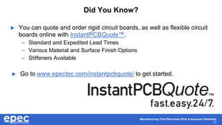 Manufacturing That Eliminates Risk & Improves Reliability
27
 You can quote and order rigid circuit boards, as well as flexible circuit
boards online with InstantPCBQuote™.
– Standard and Expedited Lead Times
– Various Material and Surface Finish Options
– Stiffeners Available
 Go to www.epectec.com/instantpcbquote/ to get started.
Did You Know?
 