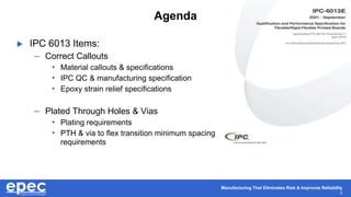 Manufacturing That Eliminates Risk & Improves Reliability
3
Agenda
 IPC 6013 Items:
– Correct Callouts
• Material callouts & specifications
• IPC QC & manufacturing specification
• Epoxy strain relief specifications
– Plated Through Holes & Vias
• Plating requirements
• PTH & via to flex transition minimum spacing
requirements
 