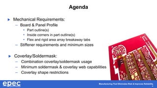 Manufacturing That Eliminates Risk & Improves Reliability
4
Agenda
 Mechanical Requirements:
– Board & Panel Profile
• Part outline(s)
• Inside corners in part outline(s)
• Flex and rigid area array breakaway tabs
– Stiffener requirements and minimum sizes
 Coverlay/Soldermask:
– Combination coverlay/soldermask usage
– Minimum soldermask & coverlay web capabilities
– Coverlay shape restrictions
 