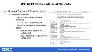 Manufacturing That Eliminates Risk & Improves Reliability
6
IPC 6013 Items – Material Callouts
 Material Callouts & Specifications:
– Preferred Methods:
• Use common names of base
materials
– I.E.: FR4, polyimide, etc.
• Use IPC-4204 specification sheet
codes
– Ensure up-to-date to IPC
codes used
– E.G.: adhesiveless polyimide
= IPC 4202/11
 