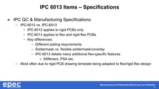 Manufacturing That Eliminates Risk & Improves Reliability
8
IPC 6013 Items – Specifications
 IPC QC & Manufacturing Specifications:
– IPC-6012 vs. IPC-6013
• IPC-6012 applies to rigid PCBs only
• IPC-6013 applies to flex and rigid-flex PCBs
• Key differences:
– Different plating requirements
– Soldermask vs. flexible soldermask/coverlay
– IPC-6013 details many additional flex-specific features
» Stiffeners, PSA etc.
– Most often due to rigid PCB drawing template being adapted to flex/rigid-flex design
 