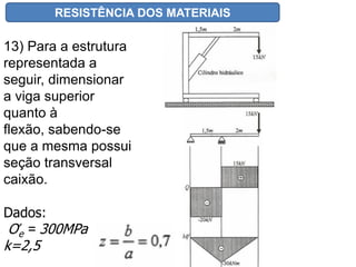 RESISTÊNCIA DOS MATERIAIS
Aula 11 – FLEXÃO EXERCÍCIOS
13) Para a estrutura
representada a
seguir, dimensionar
a viga superior
quanto à
flexão, sabendo-se
que a mesma possui
seção transversal
caixão.
Dados:
Ơe = 300MPa
k=2,5
 